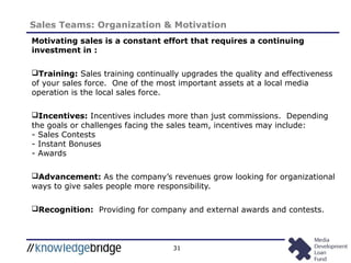 31
Sales Teams: Organization & Motivation
Motivating sales is a constant effort that requires a continuing
investment in :
Training: Sales training continually upgrades the quality and effectiveness
of your sales force. One of the most important assets at a local media
operation is the local sales force.
Incentives: Incentives includes more than just commissions. Depending
the goals or challenges facing the sales team, incentives may include:
- Sales Contests
- Instant Bonuses
- Awards
Advancement: As the company’s revenues grow looking for organizational
ways to give sales people more responsibility.
Recognition: Providing for company and external awards and contests.
 