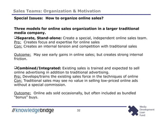 32
Sales Teams: Organization & Motivation
Special Issues: How to organize online sales?
Three models for online sales organization in a larger traditional
media company.
Separate, Stand-alone: Create a special, independent online sales team.
Pro: Creates focus and expertise for online sales
Con: Creates an internal tension and competition with traditional sales
Outcome: May see early gains in online sales; but creates strong internal
friction.
Combined/Integrated: Existing sales is trained and expected to sell
online advertising in addition to traditional advertising.
Pro: Develops/trains the existing sales force in the techniques of online
Con: Traditional sales may see no value in selling low-priced online ads
without a special commission.
Outcome: Online ads sold occasionally, but often included as bundled
“bonus” buys.
 