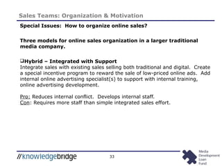 33
Sales Teams: Organization & Motivation
Special Issues: How to organize online sales?
Three models for online sales organization in a larger traditional
media company.
Hybrid – Integrated with Support
Integrate sales with existing sales selling both traditional and digital. Create
a special incentive program to reward the sale of low-priced online ads. Add
internal online advertising specialist(s) to support with internal training,
online advertising development.
Pro: Reduces internal conflict. Develops internal staff.
Con: Requires more staff than simple integrated sales effort.
 