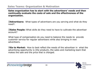 34
Sales Teams: Organization & Motivation
Sales organization has to start with the advertisers’ needs and then
continually evaluate the costs of sale and the effectiveness of the
organization.
Advertisers: What types of advertisers are you serving and what do they
need?.
Sales People: What skills do they need to have to cultivate the advertiser
account?
What type of compensation do you need to balance the needs to provide
customer service for regular advertisers while also bringing in new
advertisers.
Go to Market: How to best reflect the needs of the advertiser in what the
advertising opportunity is (the product), the sales and marketing team that
makes the sale and the price that is charged.
 
