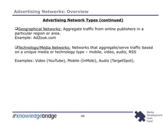 40
Advertising Networks: Overview
Geographical Networks: Aggregate traffic from online publishers in a
particular region or area.
Example: AdZouk.com
Technology/Media Networks: Networks that aggregate/serve traffic based
on a unique media or technology type – mobile, video, audio, RSS
Examples: Video (YouTube), Mobile (InMobi), Audio (TargetSpot).
Advertising Network Types (continued)
 