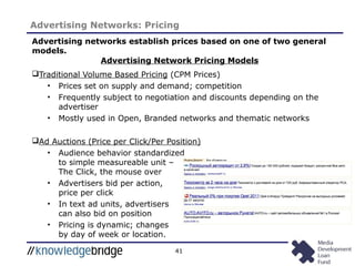 41
Advertising Networks: Pricing
Advertising networks establish prices based on one of two general
models.
Traditional Volume Based Pricing (CPM Prices)
• Prices set on supply and demand; competition
• Frequently subject to negotiation and discounts depending on the
advertiser
• Mostly used in Open, Branded networks and thematic networks
Ad Auctions (Price per Click/Per Position)
• Audience behavior standardized
to simple measureable unit –
The Click, the mouse over
• Advertisers bid per action,
price per click
• In text ad units, advertisers
can also bid on position
• Pricing is dynamic; changes
by day of week or location.
Advertising Network Pricing Models
 
