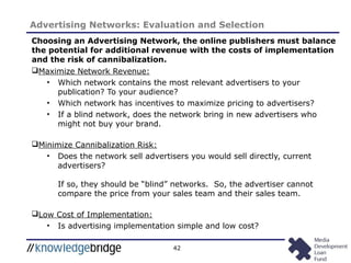 42
Advertising Networks: Evaluation and Selection
Choosing an Advertising Network, the online publishers must balance
the potential for additional revenue with the costs of implementation
and the risk of cannibalization.
Maximize Network Revenue:
• Which network contains the most relevant advertisers to your
publication? To your audience?
• Which network has incentives to maximize pricing to advertisers?
• If a blind network, does the network bring in new advertisers who
might not buy your brand.
Minimize Cannibalization Risk:
• Does the network sell advertisers you would sell directly, current
advertisers?
If so, they should be “blind” networks. So, the advertiser cannot
compare the price from your sales team and their sales team.
Low Cost of Implementation:
• Is advertising implementation simple and low cost?
 