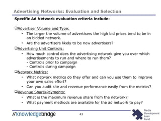 43
Advertising Networks: Evaluation and Selection
Specific Ad Network evaluation criteria include:
Advertiser Volume and Type:
• The larger the volume of advertisers the high bid prices tend to be in
an bidded network.
• Are the advertisers likely to be new advertisers?
Advertising Unit Controls:
• How much control does the advertising network give you over which
advertisements to run and where to run them?
- Controls prior to campaign
- Controls during campaign
Network Metrics:
• What network metrics do they offer and can you use them to improve
your own sales effort?
• Can you audit site and revenue performance easily from the metrics?
Revenue Share/Payments:
• What is the maximum revenue share from the network?
• What payment methods are available for the ad network to pay?
 