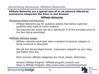 44
Advertising Networks: Affiliate Networks
Affiliate Networks are a special case of an ad network offered by
ecommerce companies like Ozon.ru and Amazon.
Affiliate Networks
Audience Action and Payment:
• Affiliate Networks pay for audience actions that deliver potential
qualified sales leads to online retailers.
• The payment per action can be a significant % of the purchase price of
the item being advertised.
Affiliate Network Usage:
• Affiliate networks work best when a product or product category is
being reviewed or discussed.
We call this the purchase funnel. Consumers research on your sites,
just before they buy.
Most common affiliate categories are travel, books, electronics,
Amazon Affiliate Program: affiliate-program.amazon.com
Ozon.ru Affiliate Program: http://www.ozon.ru/context/partner/
 