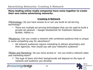 45
Advertising Networks: Creating A Network
Many leading online media companies have come together to create
their own online advertising networks.
Creating A Network
Technology: Do you have access to or can you build an ad serving
technology?
• There are multiple ad serving technologies that can be used to build a
private ad network – Google DoubleClick for Publishers Network
Builder; AdFox.ru
Audience: Can you create a network with combined audience that is unique
in some compelling way for advertisers?
• Ad network audiences require marketing to attract advertisers and
their agencies. How would you sell your network’s audience?
Sales and Marketing: Do you have access or can you build a network sales
and marketing team?
 The type of team and their backgrounds will depend on the type of
network and audience you develop.
 