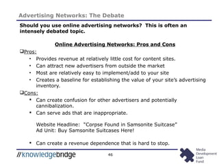 46
Advertising Networks: The Debate
Should you use online advertising networks? This is often an
intensely debated topic.
Online Advertising Networks: Pros and Cons
Pros:
• Provides revenue at relatively little cost for content sites.
• Can attract new advertisers from outside the market
• Most are relatively easy to implement/add to your site
• Creates a baseline for establishing the value of your site’s advertising
inventory.
Cons:
 Can create confusion for other advertisers and potentially
cannibalization.
 Can serve ads that are inappropriate.
Website Headline: “Corpse Found in Samsonite Suitcase”
Ad Unit: Buy Samsonite Suitcases Here!
 Can create a revenue dependence that is hard to stop.
 