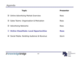 47
Topic Presenter
 Online Advertising Market Overview Ross
 Sales Teams: Organization & Motivation Ross
 Advertising Networks Ross
 Online Classifieds: Local Opportunities Ross
 Social Media: Building Audience & Revenue Kevin
Agenda
 