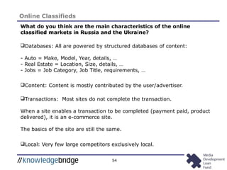 54
Online Classifieds
What do you think are the main characteristics of the online
classified markets in Russia and the Ukraine?
Databases: All are powered by structured databases of content:
- Auto = Make, Model, Year, details, …
- Real Estate = Location, Size, details, …
- Jobs = Job Category, Job Title, requirements, …
Content: Content is mostly contributed by the user/advertiser.
Transactions: Most sites do not complete the transaction.
When a site enables a transaction to be completed (payment paid, product
delivered), it is an e-commerce site.
The basics of the site are still the same.
Local: Very few large competitors exclusively local.
 
