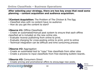 60
Online Classifieds – Business Operations
After selecting your strategy, there are two key areas that need some
planning – content acquisition and audience acquisition.
Content Acquisition: The Problem of The Chicken & The Egg
- Classified sites with no content have no audience
- How do you get the content to start?
Source #1: Offline Classifieds
- Create an automated/manual post system to ensure that each offline
classified ad is included on the new online site.
- Evaluate reverse publishing from online to print.
- Evaluate charging for cross-posting online to print, print to online
- Technical integration can be difficult and time consuming process
Source #2: Aggregation
- Create an automated tool to “copy” free classifieds from other sites
- Create a process to input classifieds from free-standing bulletin boards.
Source #3: Consumers Direct
- Create pricing and promotional offers to encourage new posts.
 