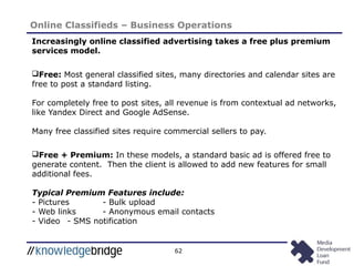 62
Online Classifieds – Business Operations
Increasingly online classified advertising takes a free plus premium
services model.
Free: Most general classified sites, many directories and calendar sites are
free to post a standard listing.
For completely free to post sites, all revenue is from contextual ad networks,
like Yandex Direct and Google AdSense.
Many free classified sites require commercial sellers to pay.
Free + Premium: In these models, a standard basic ad is offered free to
generate content. Then the client is allowed to add new features for small
additional fees.
Typical Premium Features include:
- Pictures - Bulk upload
- Web links - Anonymous email contacts
- Video - SMS notification
 