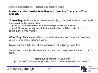 63
Online Classifieds – Business Operations
Pricing can also involve bundling and upselling from your offline
product.
Upselling: Adds a special premium usually to the print ad to automatically
cross post to the online site.
- Upsell is often calculated as a percentage of the base price
- Upsell % are generally small, but should reflect all the costs of cross
posting and some margin
Bundling: Used especially with small businesses and frequent classified
users to encourage volume buying.
Typical bundle might be volume packages – Buy two get one free.
But a cross media bundle may also work to encourage online users to try
print.
“Place your ad online for free and
get 50% off of the price of a classified ad to also include it in print.”
 