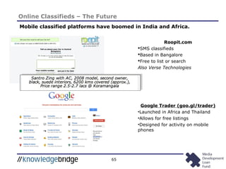 65
Online Classifieds – The Future
Mobile classified platforms have boomed in India and Africa.
Roopit.com
SMS classifieds
Based in Bangalore
Free to list or search
Also Verse Technologies
Google Trader (goo.gl/trader)
•Launched in Africa and Thailand
•Allows for free listings
•Designed for activity on mobile
phones
 