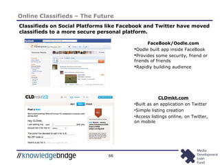 66
Online Classifieds – The Future
Classifieds on Social Platforms like Facebook and Twitter have moved
classifieds to a more secure personal platform.
FaceBook/Oodle.com
Oodle built app inside FaceBook
Provides some security, friend or
friends of friends
Rapidly building audience
CLDmkt.com
•Built as an application on Twitter
•Simple listing creation
•Access listings online, on Twitter,
on mobile
 