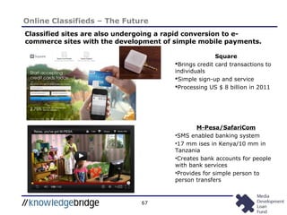 67
Online Classifieds – The Future
Classified sites are also undergoing a rapid conversion to e-
commerce sites with the development of simple mobile payments.
Square
Brings credit card transactions to
individuals
Simple sign-up and service
Processing US $ 8 billion in 2011
M-Pesa/SafariCom
•SMS enabled banking system
•17 mm ises in Kenya/10 mm in
Tanzania
•Creates bank accounts for people
with bank services
•Provides for simple person to
person transfers
 