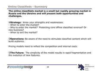 68
Online Classifieds - Summary
The online classifieds market is a small but rapidly growing market in
Russia and the Ukraine and will present both opportunities and
challenges.
Strategy: Know your strengths and weaknesses.
- When to enter the market?
- Why to enter the market? Protecting core offline classified revenue? Or
new business?
- When to exit the market?
Operations: Be aware of the need to stimulate classified content which will
build audience.
Pricing models need to reflect the competition and internal costs.
The Future: The simplicity of the model results in rapid fragmentation and
the evolution of new features.
 
