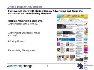 7
Online Display Advertising
Display Advertising Elements
Advertisers: Who are they?
Advertising Standards: What
are they?
Pricing Models
Advertising Management
First we will start with Online Display Advertising and focus the
discussion on the following elements.
 