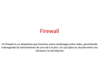 Firewall
Un firewall es un dispositivo que funciona como cortafuegos entre redes, permitiendo
o denegando las transmisiones de una red a la otra. Un uso típico es situarlo entre una
red local y la red Internet
 