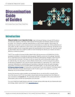 KT - KNOWLEDGE TRANSLATION - GUIDES
Dissemination
Guide
of Guides
By: Anneliese Poetz, David Phipps, Stacie Ross
Introduction
Dissemination is an important step in the Co-Produced Pathway to Impact (CPPI) which is
the framework adopted by Kids Brain Health Network NCE that guides the Network’s research to impact
processes. As a researcher or graduate student/trainee you have already engaged in dissemination by
publishing your research in peer-reviewed journals and presentations at conferences. While practitioners and
policymakers do attend conferences, these events (unless specifically designed otherwise) are typically for an
academic audience and do not guarantee uptake and implementation of your research. So, how can you plan
for dissemination beyond an academic audience, toward increasing the chances your research will make a
difference in practice and policy?
The KT Core sought and reviewed existing dissemination planning resources and distilled them into this
annotated compendium of dissemination planning guides. Whether you are new to Knowledge Translation
(KT) or experienced and successful with planning and delivering dissemination strategies, these resources
can provide useful information. We hope you and your project team will find this guide-of-guides useful
for understanding more about how to achieve effective dissemination. Common among several guides is
the blending of integrated KT (iKT) and end-of-grant (dissemination) KT approaches; iKT is used to build
necessary relationships for understanding and responding to stakeholder needs with useful messaging
and products, and build trust for successful uptake and implementation. You may wish to begin with the
KT Planning Guide of Guides for developing a comprehensive KT plan that includes iKT and dissemination
activities, followed by using this Dissemination Guide of Guides to plan in more detail for how you will
effectively carry out the activities in your KT plan.
Some of the resources contain checklists and worksheets that you can print and fill in manually. At the
end of this resource, the KT Core has created a dissemination planning worksheet that is form-fillable for
your convenience (see Appendix A). This worksheet represents a compilation of the common attributes of
dissemination plans reviewed and represented in this document.
If you are a Kids Brain Health Network researcher or trainee and would like help with your dissemination plan
and strategy, please contact the KT Core (apoetz@yorku.ca).
This guide was developed by Kids Brain Health Network’s KT Core, hosted by York University’s KMb Unit Last updated September 2017 page 1
 