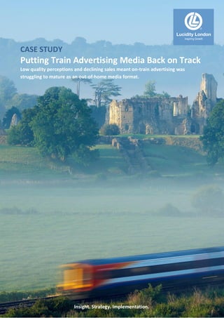 Insight. Strategy. Implementation.
CASE STUDY
Putting Train Advertising Media Back on Track
Low quality perceptions and declining sales meant on-train advertising was
struggling to mature as an out-of-home media format.
Lucidity London
Inspiring Growth
 