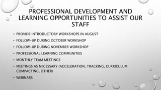 PROFESSIONAL DEVELOPMENT AND
LEARNING OPPORTUNITIES TO ASSIST OUR
STAFF
• PROVIDE INTRODUCTORY WORKSHOPS IN AUGUST
• FOLLOW-UP DURING OCTOBER WORKSHOP
• FOLLOW-UP DURING NOVEMBER WORKSHOP
• PROFESSIONAL LEARNING COMMUNITIES
• MONTHLY TEAM MEETINGS
• MEETINGS AS NECESSARY (ACCELERATION, TRACKING, CURRICULUM
COMPACTING, OTHER)
• WEBINARS
 