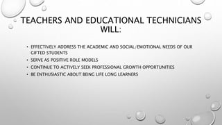 TEACHERS AND EDUCATIONAL TECHNICIANS
WILL:
• EFFECTIVELY ADDRESS THE ACADEMIC AND SOCIAL/EMOTIONAL NEEDS OF OUR
GIFTED STUDENTS
• SERVE AS POSITIVE ROLE MODELS
• CONTINUE TO ACTIVELY SEEK PROFESSIONAL GROWTH OPPORTUNITIES
• BE ENTHUSIASTIC ABOUT BEING LIFE LONG LEARNERS
 