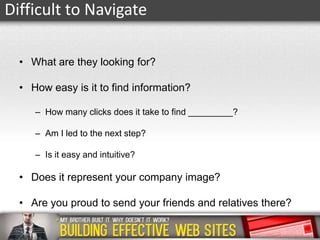 Difficult to Navigate
• What are they looking for?
• How easy is it to find information?
– How many clicks does it take to find _________?

– Am I led to the next step?
– Is it easy and intuitive?

• Does it represent your company image?
• Are you proud to send your friends and relatives there?

 