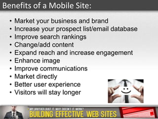 Benefits of a Mobile Site:
•
•
•
•
•
•
•
•
•
•

Market your business and brand
Increase your prospect list/email database
Improve search rankings
Change/add content
Expand reach and increase engagement
Enhance image
Improve communications
Market directly
Better user experience
Visitors will stay longer

 