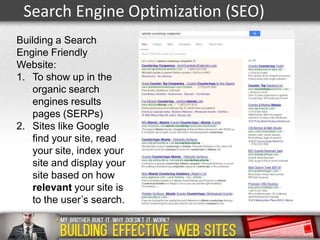 Search Engine Optimization (SEO)
Building a Search
Engine Friendly
Website:
1. To show up in the
organic search
engines results
pages (SERPs)
2. Sites like Google
find your site, read
your site, index your
site and display your
site based on how
relevant your site is
to the user’s search.

 