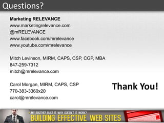 Questions?
Marketing RELEVANCE
www.marketingrelevance.com
@mRELEVANCE
www.facebook.com/mrelevance
www.youtube.com/mrelevance
Mitch Levinson, MIRM, CAPS, CSP, CGP, MBA
847-259-7312
mitch@mrelevance.com
Carol Morgan, MIRM, CAPS, CSP
770-383-3360x20
carol@mrelevance.com

Thank You!

 
