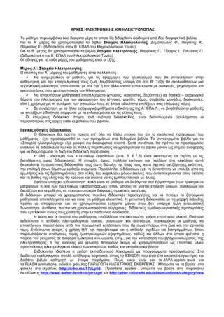 ΑΡΧΕΣ ΗΛΕΚΤΡΟΝΙΚΗΣ ΚΑΙ ΗΛΕΚΤΡΟΛΟΓΙΑΣ 
Το μάθημα περιλαμβάνει δύο διακριτά μέρη τα οποία θα διδαχθούν διαδοχικά από δύο διαφορετικά βιβλία: 
Για το Α΄ μέρος θα χρησιμοποιηθεί το βιβλίο Στοιχεία Ηλεκτρολογίας, Δημόπουλος Φ., Παγιάτης Χ., 
Πάγκαλος Στ. (Διδασκόταν στην Β΄ ΕΠΑΛ του Μηχανολογικού Τομέα) 
Για το Β΄ μέρος θα χρησιμοποιηθεί το βιβλίο Στοιχεία Ηλεκτρονικής, Βαρζάκας Π., Πάσχος Ι., Τσελέκας Π. 
(Διδασκόταν στην Β΄ ΕΠΑΛ του Ηλεκτρολογικού Τομέα) 
Οι οδηγίες για το κάθε μέρος του μαθήματος είναι οι εξής: 
Μέρος Α΄: Στοιχεία Ηλεκτρολογίας 
Ο σκοπός του Α΄ μέρους του μαθήματος είναι πολλαπλός: 
 Να ενημερωθούν οι μαθητές για τις εφαρμογές του ηλεκτρισμού που θα συναντήσουν στην 
καθημερινή και την επαγγελματική τους ζωή, λαμβάνοντας υπόψη ότι στη Β΄ Τάξη θα ακολουθήσουν μια 
τεχνολογική ειδικότητα, στην οποία, με τον ένα ή τον άλλο τρόπο εμπλέκονται με συσκευές, μηχανήματα και 
εγκαταστάσεις που χρησιμοποιούν τον Ηλεκτρισμό. 
 Να αποκτήσουν μαθησιακά αποτελέσματα (γνώσεις, ικανότητες, δεξιότητες) σε βασικά – εισαγωγικά 
θέματα του ηλεκτρισμού και των εφαρμογών του (έννοιες, μεγέθη, νόμοι, σύμβολα, μονάδες, διαδικασίες, 
κλπ.), χρήσιμα για τη συνέχιση των σπουδών τους σε όποια ειδικότητα επιλέξουν στις επόμενες τάξεις. 
 Σε συνάρτηση με τα άλλα εισαγωγικά μαθήματα ειδικότητας της Α΄ ΕΠΑ.Λ., να βοηθηθούν οι μαθητές 
να επιλέξουν ειδικότητα σύμφωνα με τα ενδιαφέροντα και τις κλίσεις τους. 
Οι επιμέρους διδακτικοί στόχοι, ανά ενότητα διδασκαλίας, είναι διατυπωμένοι (τουλάχιστον οι 
περισσότεροι) στις αρχές κάθε κεφαλαίου του βιβλίου. 
Γενικές οδηγίες διδασκαλίας 
Ο διδάσκων θα πρέπει πρώτα απ’ όλα να λάβει υπόψη του ότι το αναλυτικό πρόγραμμα του 
μαθήματος έχει προσαρμοσθεί εκ των πραγμάτων στα δεδομένα βιβλία. Το συγκεκριμένο βιβλίο για τα 
«Στοιχεία ηλεκτρολογίας» είχε γραφεί για διαφορετικό σκοπό. Κατά συνέπεια, θα πρέπει να προσαρμόσει 
ανάλογα τη διδασκαλία του και σε πολλές περιπτώσεις να χρησιμοποιεί το βιβλίο μόνον ως σημείο αναφοράς 
για να διαμορφώσει τη δική του διδακτική παρέμβαση. 
Η ύλη - ιδιαίτερα των τελευταίων κεφαλαίων (κεφ. 5, 6,7,8) είναι εκτεταμένη σε σχέση με τις 
διατιθέμενες ώρες διδασκαλίας. Η ύπαρξη, όμως, πολλών εικόνων και σχεδίων στα κεφάλαια αυτά 
διευκολύνει τη συνοπτική διδασκαλία τους και η διάταξη της ύλης τους, κατά σχετικά ανεξάρτητες ενότητες, 
την επιλογή όσων θεμάτων κριθούν αναγκαία. Παράλληλα, ο διδάσκων έχει τη δυνατότητα να επιλέξει από τις 
ερωτήσεις και τις δραστηριότητες στο τέλος του κεφαλαίου μόνον εκείνες που ανταποκρίνονται στην έκταση 
και το βάθος της ύλης που θα καλύψει και φυσικά να τις εμπλουτίσει και με άλλες. 
Εφόσον υπάρχει η δυνατότητα, καλό είναι το μάθημα να διεξάγεται στο Εργαστήριο (των ηλεκτρικών 
μετρήσεων ή /και των ηλεκτρικών εγκαταστάσεων), όπου μπορεί να γίνεται επίδειξη υλικών, συσκευών και 
διατάξεων και οι μαθητές να πραγματοποιούν διάφορες πρακτικές ασκήσεις. 
Ο διδάσκων μπορεί να χρησιμοποιήσει ποικίλες διδακτικές προσεγγίσεις για να πετύχει τα ζητούμενα 
μαθησιακά αποτελέσματα και να κάνει το μάθημα ελκυστικό. Η μετωπική διδασκαλία με τη μορφή διάλεξης 
πρέπει να αποφεύγεται και να χρησιμοποιείται ελάχιστα μόνον όταν δεν υπάρχει άλλη εναλλακτική 
δυνατότητα. Αντίθετα, πρέπει να χρησιμοποιούνται σύγχρονες διδακτικές ομαδοσυνεργατικές προσεγγίσεις 
που εμπλέκουν όλους τους μαθητές στην εκπαιδευτική διαδικασία. 
Η φύση και οι σκοποί του μαθήματος επιβάλλουν την εκτεταμένη χρήση εποπτικού υλικού. Ιδιαίτερα 
ενδείκνυται η επίδειξη ηλεκτρολογικού υλικού, συσκευών και διατάξεων, προκειμένου οι μαθητές να 
αποκτήσουν παραστάσεις από την πραγματική κατάσταση που θα συναντήσουν στη ζωή και την εργασία 
τους. Ενδείκνυται ακόμη, η χρήση Η/Υ και προτζέκτορα και η επίδειξη σχεδίων και διαγραμμάτων, όπου 
παρουσιάζονται αναλυτικές τομές ηλεκτρολογικών εξαρτημάτων, καθώς και άλλων στα οποία φαίνεται η 
πορεία του ρεύματος σε διάφορα ηλεκτρικά κυκλώματα, (π.χ., για την κατανόηση του βραχυκυκλώματος, της 
ηλεκτροπληξίας, ή της ανάγκης για γείωση). Μπορούν ακόμη να χρησιμοποιηθούν ως εποπτικό υλικό 
προσπέκτους ηλεκτρολογικού υλικού των εταιρειών, καθώς και εκπαιδευτικά βίντεο. 
Ενδείκνυται ιδιαίτερα η χρήση εκπαιδευτικού λογισμικού με προγράμματα προσομοίωσης. Στο 
διαδίκτυο κυκλοφορούν πολλά κατάλληλα λογισμικά, όπως το EDISON που είναι ένα εικονικό εργαστήριο και 
διαθέτει βιβλίο καθηγητή με έτοιμα πειράματα. Πολύ καλά είναι και τα JAVA applets αλλά και 
τα FLASH animations, ειδικά ο φάκελος ΠΑΡΑΓΩΓΗ ΗΛΕΚΤΡΙΚΗΣ ΕΝΕΡΓΕΙΑΣ. Μπορείτε να τα βρείτε στο 
φάκελο στο skydrive: http://sdrv.ms/17JLy5d . Πρόσθετα applets μπορείτε να βρείτε στις παρακάτω 
διευθύνσεις:http://www.walter-fendt.de/ph14gr/ και http://phet.colorado.edu/el/simulations/category/new 
. 
 