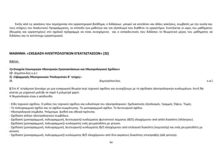 Εκτός από τις ασκήσεις που περιέχονται στο εργαστηριακό βοήθημα, ο διδάσκων μπορεί να εκτελέσει και άλλες ασκήσεις, συμβατές με την ουσία και 
τους στόχους του Αναλυτικού Προγράμματος, το επίπεδο των μαθητών και τον εξοπλισμό που διαθέτει το εργαστήριο. Συστήνεται οι ώρες του μαθήματος 
(θεωρίας και εργαστηρίου) στο σχολικό πρόγραμμα να είναι συνεχόμενες και ο εκπαιδευτικός που διδάσκει το θεωρητικό μέρος του μαθήματος να 
διδάσκει και το αντίστοιχο εργαστηριακό. 
ΜΑΘΗΜΑ: «ΣΧΕΔΙΑΣΗ ΗΛΕΚΤΡΟΛΟΓΙΚΩΝ ΕΓΚΑΤΑΣΤΑΣΕΩΝ» (3Σ) 
ΒΙΒΛΙΑ: 
1)«Στοιχεία Εσωτερικών Ηλεκτρικών Εγκαταστάσεων και Ηλεκτρολογικού Σχεδίου» 
(Φ. Δημόπουλος κ.α.) 
2) «Εφαρμογές Ηλεκτρονικών Υπολογιστών Β΄ τεύχος» 
(Β. Δημητρόπουλος κ.α.) 
i) Στο Α’ τετράμηνο ξεκινάμε με μια εισαγωγική θεωρία περί τεχνικού σχεδίου και συνεχίζουμε με τη σχεδίαση ηλεκτρολογικών κυκλωμάτων. Αυτή θα 
γίνεται με μηχανικό μολύβι σε καρό ή μιλιμετρέ χαρτί. 
Η θεματολογία είναι η ακόλουθη: 
- Είδη τεχνικού σχεδίου. Ο ρόλος του τεχνικού σχεδίου και ειδικότερα του ηλεκτρολογικού. Σχεδιαστικός εξοπλισμός. Γραμμές. Όψεις. Τομές. 
- Το πολυγραμμικό σχέδιο και το σχέδιο συρμάτωσης. Το μονογραμμικό σχέδιο. Το λειτουργικό σχέδιο. 
- Ηλεκτρολογικά σύμβολα. Υπόμνημα. Διεθνή και εθνικά πρότυπα. 
- Σχεδίαση απλών ηλεκτρολογικών συμβόλων. 
- Σχεδίαση (μονογραμμική, πολυγραμμική, λειτουργική) κυκλώματος φωτιστικού σώματος (Φ/Σ) ελεγχόμενου από απλό διακόπτη (πλήκτρου). 
-Σχεδίαση (μονογραμμική, πολυγραμμική) κυκλώματος ενός ρευματοδότη με γείωση. 
- Σχεδίαση (μονογραμμική, πολυγραμμική, λειτουργική) κυκλώματος Φ/Σ ελεγχόμενου από επιλογικό διακόπτη (κομιτατέρ) και ενός ρευματοδότη με 
γείωση. 
- Σχεδίαση (μονογραμμική, πολυγραμμική) κυκλώματος Φ/Σ ελεγχόμενου από δύο ακραίους διακόπτες επιστροφής (αλέ ρετούρ). 
94 
 