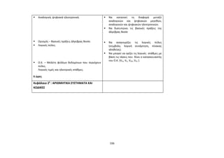  Αναλογικά, ψηφιακά ηλεκτρονικά. 
 Ορισμός – Βασικές πράξεις άλγεβρας Boole. 
 Λογικές πύλες. 
 O.K. – Μελέτη φύλλων δεδομένων που περιέχουν 
πύλες. 
Λογικές τιμές και ηλεκτρικές στάθμες. 
6 ώρες 
 Να κατανοεί τη διαφορά μεταξύ 
αναλογικών και ψηφιακών μεγεθών, 
αναλογικών και ψηφιακών ηλεκτρονικών. 
 Να διατυπώνει τις βασικές πράξεις της 
άλγεβρας Boole 
 Να αναγνωρίζει τις λογικές πύλες 
(σύμβολο, λογική συνάρτηση, πίνακας 
αληθείας). 
 Να μπορεί να ορίζει τις λογικές στάθμες με 
βάση τις τάσεις που δίνει ο κατασκευαστής 
του Ο.Κ. (VIH, VIL, VOH, VOL ). 
Κεφάλαιο 20 : ΑΡΙΘΜΗΤΙΚΑ ΣΥΣΤΗΜΑΤΑ ΚΑΙ 
ΚΩΔΙΚΕΣ 
106 
 