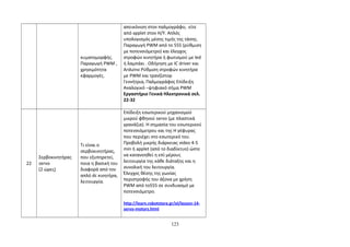 κυματομορφής. 
Παραγωγή PWM , 
χρησιμότητα 
εφαρμογές. 
απεικόνιση στον παλμογράφο, είτε 
από applet στον Η/Υ. Απλός 
υπολογισμός μέσης τιμής της τάσης. 
Παραγωγή PWM από το 555 (ρύθμιση 
με ποτενσιόμετρο) και έλεγχος 
στροφών κινητήρα ή φωτισμού με led 
ή λαμπάκι . Οδήγηση με IC driver και 
Arduino Ρύθμιση στροφών κινητήρα 
με PWM και τρανζίστορ 
Γεννήτρια, Παλμογράφος Επίδειξη 
Αναλογικό –ψηφιακό σήμα PWM 
Εργαστήριο Γενικά Ηλεκτρονικά σελ. 
22-32 
22 
Σερβοκινητήρας 
servo 
(2 ώρες) 
Τι είναι ο 
σερβοκινητήρας, 
που εξυπηρετεί, 
ποια η βασική του 
διαφορά από τον 
απλό dc κινητήρα, 
λειτουργία. 
Επίδειξη εσωτερικού μηχανισμού 
μικρού φθηνού servo (με πλαστικά 
γρανάζια). Η σημασία του εσωτερικού 
ποτενσιόμετρου και της Η γέφυρας 
που περιέχει στο εσωτερικό του. 
Προβολή μικρής διάρκειας video 4-5 
min ή applet (από το διαδίκτυο) ώστε 
να κατανοηθεί η επί μέρους 
λειτουργία της κάθε διάταξης και η 
συνολική του λειτουργία. 
Έλεγχος θέσης της γωνίας 
περιστροφής του άξονα με χρήση 
PWM από το555 σε συνδυασμό με 
ποτενσιόμετρο. 
http://learn.robotstore.gr/el/lesson-14- 
servo-motors.html 
123 
 