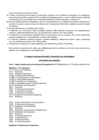Η γραπτή εξέταση συνίσταται στα εξής: 
α) Το θέμα της εξέτασης είναι στοιχείο ή συνδυασμός στοιχείων από το διδακτικό περιεχόμενο του μαθήματος, 
είναι απλής γεωμετρικής μορφής, δίνεται σε σχέδιο (ή σκαρίφημα) όψεων - τομών ή αξονομετρικής προβολής 
ή συνδυασμού τους και περιέχει όλα τα απαραίτητα δεδομένα (τίτλους, διαστάσεις, ενδείξεις κτλ.). 
β) Από τους μαθητές ζητείται να σχεδιάσουν (ή και να συμπληρώσουν), με τη βοήθεια των βασικών σχεδιαστικών 
οργάνων και μέσων, όψεις και τομές του θέματος και να σημειώσουν διαστάσεις, σύμβολα και λοιπά στοιχεία 
του Σχεδίου. 
Τα κριτήρια αξιολόγησης του Σχεδίου είναι τα εξής: 
i. Η ορθότητα των απαντήσεων (ορθή μεταφορά κλίμακας, ορθή σχεδίαση τεμνομένων και προβαλλομένων 
στοιχείων, ορθή διαστασιολόγηση κτλ), που αξιολογείται με τριάντα πέντε (35) μονάδες. 
ii. Η πληρότητα των απαντήσεων (σχεδίαση όλων των ζητουμένων και των στοιχείων τους, όπως απαραίτητες 
γραμμές, σύμβολα κτλ), που αξιολογείται με τριάντα (30) μονάδες. 
iii. Η ποιότητα σχεδίασης (ποιότητα γραμμών, ακρίβεια σχεδίασης, καθαρότητα σημείων τομής, συναρμογές 
κτλ), που αξιολογείται με είκοσι πέντε (25) μονάδες. 
iv. Η οργάνωση του θέματος στο χαρτί σχεδίασης, που αξιολογείται με δέκα (10) μονάδες. 
Είναι σκόπιμο τα κριτήρια αυτά καθώς και η βαθμολογική αξία του καθενός να είναι από πριν γνωστά στους 
μαθητές και να ενθαρρύνεται η αυτοαξιολόγηση. 
Β. ΟΜΑΔΑ ΠΡΟΣΑΝΑΤΟΛΙΣΜΟΥ ΔΙΟΙΚΗΣΗΣ ΚΑΙ ΟΙΚΟΝΟΜΙΑΣ 
ΟΡΓΑΝΩΣΗ ΚΑΙ ΔΙΟΙΚΗΣΗ 
Βιβλίο: «Αρχές Οργάνωσης και Διοίκησης Επιχειρήσεων» Μ. Βαξεβανίδου και Π. Ρεκλείτη (έκδοση 2014) 
Κεφάλαιο 1: Η επιχείρηση 
1.1. Η έννοια της επιχείρησης 
1.1.1. Εισαγωγή 
1.1.2. Μορφές Επιχειρήσεων 
1.1.2.α. Το ιδιοκτησιακό καθεστώς 
1.1.2.β. Η νομική μορφή των επιχειρήσεων 
1.1.2.γ. Ο τομέας δραστηριότητας 
1.1.2.δ. Το μέγεθος των επιχειρήσεων 
1.1.2.ε. Η γεωγραφική έκταση των δραστηριοτήτων 
1.2. Οι Λειτουργίες της Επιχείρησης 
1.2.1. Εισαγωγή 
1.2.2. Η Παραγωγική Λειτουργία 
1.2.3. Η Εμπορική Λειτουργία 
1.2.4. Η Οικονομική Λειτουργία 
1.3. Η Επιχείρηση ως Κοινωνική Οργάνωση 
1.3.1. Εισαγωγή 
1.3.2. Η Κοινωνική Ευθύνη των Επιχειρήσεων 
1.3.3. Ο Κοινωνικός Ισολογισμός 
1.4. Το περιβάλλον της Επιχείρησης 
1.4.1. Εισαγωγή 
1.4.2. Κατηγορίες του Εξωτερικού Περιβάλλοντος 
1.5. Οι Επιδιώξεις της Επιχείρησης 
1.5.1. Εισαγωγή 
1.5.2. Η Αποτελεσματικότητα 
1.5.3. Η Αποδοτικότητα 
1.5.4. Η Παραγωγικότητα 
1.5.5. Η Ανταγωνιστικότητα 
Κεφάλαιο 2: Οργάνωση και Διοίκηση 
 