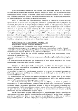 Δεδομένου ότι τα δυο πρώτα μέρη κάθε ενότητας έχουν ξαναδιδαχτεί στην Β΄ τάξη (στα πλαίσια 
του μαθήματος «Σχεδιασμός και Περιγραφή Στοιχείων Μηχανών »), στην Γ΄ τάξη θα γίνει επαναληπτική 
αναφορά τους από τον καθηγητή και θα δοθεί έμφαση στη συμμετοχή των μαθητών κατά τη διδασκαλία 
τους, μέσα από ερωτήσεις και εργασίες. Είναι σκόπιμο να αξιοποιηθούν όλες οι υφιστάμενες δυνατότητες 
για παρουσίαση σχεδίων, ομοιωμάτων και φυσικών αντικειμένων. 
Επειδή το μάθημα δεν έχει ειδικό εργαστήριο, θα πρέπει οι μαθητές να συμπληρώσουν την 
εξοικείωσή τους με το αντικείμενο του μαθήματος μέσα από τα εργαστήρια των άλλων μαθημάτων της 
ειδικότητας, δεδομένου ότι τα Στοιχεία Μηχανών υπάρχουν σχεδόν σε κάθε μηχανολογική εφαρμογή, 
κατά συνέπεια και σε κάθε είδους εργαστήριο. Παράλληλα θα πρέπει να αξιοποιηθεί και η δυνατότητα 
επισκέψεων σε χώρους της αγοράς εργασίας. Σε κάθε περίπτωση είναι σκόπιμο να υπάρχει 
προειδοποιημένη απαίτηση για μικρές εκθέσεις των μαθητών, μετά τις επισκέψεις αυτές, στις οποίες θα 
περιλαμβάνονται στοιχεία όπως: το είδος και ο τύπος του Σ.Μ., ο ρόλος του στη διάταξη που εξετάστηκε, 
βασικά μορφολογικά του χαρακτηριστικά, υλικά κατασκευής, συνθήκες λειτουργίας κ.ά.. Σε περιπτώσεις 
που κρίνονται πρόσφορες από τον καθηγητή, μπορεί να συμπληρώνονται και από ένα απλό σκαρίφημα. 
Οι εκθέσεις αυτές μπορεί να ζητούνται μετά το τέλος κάθε ενότητας. 
Β. ΕΚΤΗ ΕΝΟΤΗΤΑ ΤΟΥ Π.Σ. ( ΠΑΡΑΡΤΗΜΑ - ΚΕΦΑΛΑΙΟ 14 Ο ) 
ΥΠΟΛΟΓΙΣΜΟΙ - ΕΠΙΛΟΓΕΣ ΣΤΟΙΧΕΙΩΝ ΜΗΧΑΝΩΝ 
Οι διδακτικοί στόχοι του κεφαλαίου αυτού είναι να μπορούν οι μαθητές: 
- να αναφέρουν τους παράγοντες και τις αρχές που συνδέονται με την επιλογή των Στοιχείων Μηχανών 
- να αναφέρουν τα βασικά μεγέθη της Αντοχής Υλικών και τις μεταξύ τους σχέσεις, όπως εμφανίζονται στις 
καταπονήσεις των Στοιχείων Μηχανών και τους σχετικούς υπολογισμούς 
- να χρησιμοποιούν πίνακες για την εκτίμηση διάφορων στοιχείων, όπως χαρακτηριστικά υλικών, 
τυποποιημένες τιμές μεγεθών κ.λπ. 
- να κάνουν υπολογισμούς για απλές καταπονήσεις και να προσδιορίζουν τις βασικές διαστάσεις Στοιχείων 
Μηχανών 
- να χρησιμοποιούν τα αποτελέσματα των υπολογισμών και άλλα τεχνικά στοιχεία για την επιλογή 
συγκεκριμένων τύπων και μεγεθών Στοιχείων Μηχανών. 
Θα πρέπει να δοθεί έμφαση στα δυο πρώτα μέρη 6.1 και 6.2 του Π.Σ., που αφορούν εισαγωγικά 
στοιχεία καθώς και επανάληψη και κωδικοποίηση των γνώσεων από την Αντοχή των Υλικών. Βασικές 
επιδιώξεις θα πρέπει να είναι: 
- η κατανόηση της σχέσης των διαστάσεων και του υλικού με την αντοχή και την ομαλή λειτουργία του 
Σ.Μ., στις συγκεκριμένες συνθήκες που εργάζεται και σε συνδυασμό με την ασφάλεια και την 
ικανοποιητική διάρκεια ζωής 
- η συνειδητοποίηση της σημασίας του τρόπου υπολογισμού και επιλογής, ώστε να μη γίνονται 
αυθαίρετες επιλογές ή άστοχες αντικαταστάσεις ή τροποποιήσεις της μελέτης του αρμόδιου τεχνικού, 
κατά την μελλοντική επαγγελματική απασχόληση των αποφοίτων. 
Για απλές περιπτώσεις, όπως τα παραδείγματα του βιβλίου, θα πρέπει οι μαθητές να 
εξοικειωθούν με τις σχετικές διαδικασίες υπολογισμών και επιλογών καθώς και με τα υλικά της αγοράς 
(κατάλογοι, πίνακες, προσπέκτους κ.λ.π.) ώστε να είναι σε θέση να ολοκληρώνουν τις επιλογές στις 
περιπτώσεις αυτές. Ο μελλοντικός ρόλος τους πιθανόν να είναι ρόλος επικεφαλής ομάδας, πρέπει λοιπόν 
να έχουν αποκτήσει τα σχετικά εφόδια και εξοικείωση με τα σημαντικά αυτά στοιχεία γραφικής 
επικοινωνίας, που είναι απαραίτητα στο σύγχρονο Τεχνικό. 
Το τελευταίο στοιχείο επιβάλλει την εξοικείωση με τα προαναφερθέντα υλικά στη μορφή που θα 
τα συναντήσουν στην αγορά εργασίας, που συνήθως θα είναι ξενόγλωσσα. Γι’ αυτό οι πίνακες του βιβλίου 
μπορούν να μεγεθύνονται, ώστε να είναι εύχρηστοι και να εξηγούνται οι τίτλοι και τα υπόλοιπα 
ξενόγλωσσα στοιχεία τους. Άλλωστε οι μαθητές έχουν διδαχτεί Αγγλικά και τεχνική ορολογία. 
2 
 
