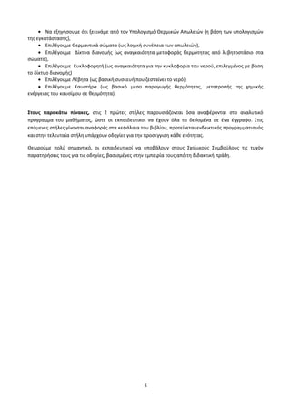· Να εξηγήσουμε ότι ξεκινάμε από τον Υπολογισμό Θερμικών Απωλειών (η βάση των υπολογισμών 
της εγκατάστασης), 
· Επιλέγουμε Θερμαντικά σώματα (ως λογική συνέπεια των απωλειών), 
· Επιλέγουμε Δίκτυα διανομής (ως αναγκαιότητα μεταφοράς θερμότητας από λεβητοστάσιο στα 
σώματα), 
· Επιλέγουμε Κυκλοφορητή (ως αναγκαιότητα για την κυκλοφορία του νερού, επιλεγμένος με βάση 
το δίκτυο διανομής) 
· Επιλέγουμε Λέβητα (ως βασική συσκευή που ζεσταίνει το νερό). 
· Επιλέγουμε Καυστήρα (ως βασικό μέσο παραγωγής θερμότητας, μετατροπής της χημικής 
ενέργειας του καυσίμου σε θερμότητα). 
Στους παρακάτω πίνακες, στις 2 πρώτες στήλες παρουσιάζονται όσα αναφέρονται στο αναλυτικό 
πρόγραμμα του μαθήματος, ώστε οι εκπαιδευτικοί να έχουν όλα τα δεδομένα σε ένα έγγραφο. Στις 
επόμενες στήλες γίνονται αναφορές στα κεφάλαια του βιβλίου, προτείνεται ενδεικτικός προγραμματισμός 
και στην τελευταία στήλη υπάρχουν οδηγίες για την προσέγγιση κάθε ενότητας. 
Θεωρούμε πολύ σημαντικό, οι εκπαιδευτικοί να υποβάλουν στους Σχολικούς Συμβούλους τις τυχόν 
παρατηρήσεις τους για τις οδηγίες, βασισμένες στην εμπειρία τους από τη διδακτική πράξη. 
5 
 