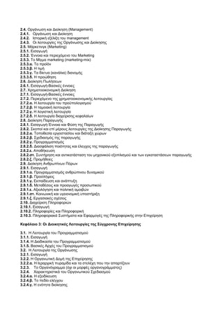 2.4. Οργάνωση και Διοίκηση (Management) 
2.4.1. Οργάνωση και Διοίκηση 
2.4.2. Ιστορική εξέλιξη του management 
2.4.3. Οι λειτουργίες της Οργάνωσης και Διοίκησης 
2.5. Μάρκετινγκ (Marketing) 
2.5.1. Εισαγωγή 
2.5.2. Έννοια και περιεχόμενο του Marketing 
2.5.3. Το Μίγμα marketing (marketing-mix) 
2.5.3.α. Το προϊόν 
2.5.3.β. Η τιμή 
2.5.3.γ. Τα δίκτυα (κανάλια) διανομής 
2.5.3.δ. Η προώθηση 
2.6. Διοίκηση Πωλήσεων 
2.6.1. Εισαγωγή-Βασικές έννοιες 
2.7. Χρηματοοικονομική Διοίκηση 
2.7.1. Εισαγωγή-Βασικές έννοιες 
2.7.2. Περιεχόμενο της χρηματοοικονομικής λειτουργίας 
2.7.2.α. Η λειτουργία του προϋπολογισμού 
2.7.2.β. Η ταμειακή λειτουργία 
2.7.2.γ. Η λογιστική λειτουργία 
2.7.2.δ. Η λειτουργία διαχείρισης κεφαλαίων 
2.8. Διοίκηση Παραγωγής 
2.8.1. Εισαγωγή-Έννοια και Φύση της Παραγωγής 
2.8.2. Σκοποί και επί μέρους λειτουργίες της Διοίκησης Παραγωγής 
2.8.2.α. Τοποθεσία εργοστασίου και διάταξη χώρων 
2.8.2.β. Σχεδιασμός της παραγωγής 
2.8.2.γ. Προγραμματισμός 
2.8.2.δ. Διασφάλιση ποιότητας και έλεγχος της παραγωγής 
2.8.2.ε. Αποθήκευση 
2.8.2.στ. Συντήρηση και αντικατάσταση του μηχανικού εξοπλισμού και των εγκαταστάσεων παραγωγής 
2.8.2.ζ. Προμήθειες 
2.9. Διοίκηση Ανθρωπίνων Πόρων 
2.9.1. Εισαγωγή 
2.9.1.α. Προγραμματισμός ανθρώπινου δυναμικού 
2.9.1.β. Προσλήψεις 
2.9.1.γ. Εκπαίδευση και ανάπτυξη 
2.9.1.δ. Μεταθέσεις και προαγωγές προσωπικού 
2.9.1.ε. Αξιολόγηση και πολιτική αμοιβών 
2.9.1.στ. Κοινωνική και υγειονομική υποστήριξη 
2.9.1.ζ. Εργασιακές σχέσεις 
2.10. Διαχείριση Πληροφοριών 
2.10.1. Εισαγωγή 
2.10.2. Πληροφορίες και Πληροφορική 
2.10.3. Πληροφοριακά Συστήματα και Εφαρμογές της Πληροφορικής στην Επιχείρηση 
Κεφάλαιο 3: Οι Διοικητικές Λειτουργίες της Σύγχρονης Επιχείρησης 
3.1. Η Λειτουργία του Προγραμματισμού 
3.1.1. Εισαγωγή 
3.1.4. Η Διαδικασία του Προγραμματισμού 
3.1.5. Βασικές Αρχές του Προγραμματισμού 
3.2. Η Λειτουργία της Οργάνωσης 
3.2.1. Εισαγωγή 
3.2.2. Η Οργανωτική Δομή της Επιχείρησης 
3.2.2.α. Η Ιεραρχική πυραμίδα και τα στελέχη που την απαρτίζουν 
3.2.3. Το Οργανόγραμμα (όχι οι μορφές οργανογράμματος) 
3.2.4. Χαρακτηριστικά του Οργανωτικού Σχεδιασμού 
3.2.4.α. Η εξειδίκευση 
3.2.4.β. Το πεδίο ελέγχου 
3.2.4.γ. Η ενότητα διοίκησης 
 