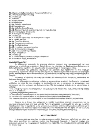 3.2.5.Οργανωτικός Σχεδιασμός και Περιγραφή Καθηκόντων 
3.3. Η Λειτουργία της Διεύθυνσης 
3.3.1. Εισαγωγή 
3.3.2. Ηγεσία 
3.3.3. Ισχύς-Εξουσία 
3.3.4. Παρακίνηση 
3.3.4.α. Θεωρίες παρακίνησης 
3.3.5. Εξουσιοδότηση 
3.3.5.α. Μέθοδοι εξουσιοδότησης 
3.3.5.β. Το συγκεντρωτικό και αποκεντρωτικό σύστημα εξουσίας 
3.3.6. Συντονισμός και Επικοινωνία 
3.4. Η Λειτουργία του Ελέγχου 
3.4.1. Εισαγωγή 
3.4.4. Τα Βήματα Εφαρμογής των Συστημάτων Ελέγχου 
3.4.5. Τεχνικές Ελέγχου 
3.4.5.α. Οι προϋπολογισμοί 
3.4.5.β. Οι στατιστικές αναλύσεις 
3.4.5.γ. Οι ειδικές εκθέσεις 
3.4.5.δ. Η ανάλυση του νεκρού σημείου 
3.4.5.ε. Ο επιχειρησιακός έλεγχος 
3.4.5.στ. Η προσωπική παρατήρηση 
3.5. Λήψη Αποφάσεων 
3.5.1. Εισαγωγή 
3.5.2. Συνήθη Προβλήματα κατά τη Λήψη Αποφάσεων 
3.5.3. Διαδικασία Λήψης Αποφάσεων 
ΔΙΔΑΚΤΙΚΕΣ ΟΔΗΓΙΕΣ 
Οι διδάσκοντες κατανοούν ότι απαιτείται ιδιαίτερη προσοχή στον προγραμματισμό της ύλης 
προκειμένου οι μαθητές να κατανοήσουν βασικές έννοιες της επιστήμης της Οργάνωσης και Διοίκησης, στο 
βαθμό μάλιστα που οι μαθητές δεν έχουν διδαχθεί ανάλογο μάθημα σε προηγούμενες τάξεις. 
Η διδασκαλία του μαθήματος «Οργάνωση και Διοίκηση» έχει προβλεφθεί να είναι τετράωρη 
εβδομαδιαίως. Προτείνεται ύστερα από την ολοκλήρωση της διδασκαλίας του κάθε κεφαλαίου να προβλεφθεί 
χρόνος, κατά την κρίση πάντα του διδάσκοντος, α) για ανακεφαλαίωση της ύλης και β) για αξιολόγηση των 
μαθητών.Τ 
ο μάθημα «Οργάνωση και Διοίκηση» αποτελεί μια εισαγωγή στην Επιστήμη της Οργάνωσης και 
Διοίκησης (Μάνατζμεντ). 
Με τη διδασκαλία του μαθήματος επιδιώκεται να αναπτύξουν οι μαθητές ένα δομημένο εννοιολογικό 
υπόβαθρο, το οποίο θα τους επιτρέπει να αντιλαμβάνονται και να κατανοούν τις επιχειρήσεις, τους 
οργανισμούς και την οργάνωση και διοίκηση αυτών. Πιο συγκεκριμένα, επιδιώκεται να κατανοήσουν οι 
μαθητές : 
-Τους λόγους δημιουργίας των επιχειρήσεων και οργανισμών, τα στοιχεία που τις συνθέτουν και τις σχέσεις 
τους με το περιβάλλον. 
-Τις βασικές επιχειρησιακές λειτουργίες. 
-Τη σπουδαιότητα και το περιεχόμενο της οργάνωσης και διοίκησης και τις διοικητικές λειτουργίες. 
-Τη σπουδαιότητα και το περιεχόμενο της οργάνωσης και των λειτουργιών διοίκησης. 
-Τον προσανατολισμό ως προς το περιεχόμενο των επαγγελμάτων στο χώρο διοίκησης επιχειρήσεων. 
Κρίνεται ότι οι έννοιες του μαθήματος σε πολλές περιπτώσεις απαιτούν απλούστευση για την 
καλύτερη κατανόησή τους από τους μαθητές. Αυτό θα μπορούσε να επιτευχθεί όχι μόνο με τη χρήση 
παραδειγμάτων που να σχετίζονται με τις εμπειρίες των μαθητών από την καθημερινή ζωή αλλά και με τη 
χρήση ασκήσεων και πρακτικών εφαρμογών, τόσο αυτών που περιλαμβάνονται στο βιβλίο όσο και άλλων, τις 
οποίες οι διδάσκοντες θα θεωρήσουν απαραίτητες για τον εμπλουτισμό της διδασκαλίας τους. 
ΑΡΧΕΣ ΛΟΓΙΣΤΙΚΗΣ 
Η λογιστική είναι μια επιστήμη, η οποία ύστερα από πολλές θεωρητικές συζητήσεις στο τέλος του 
19ου αιώνα εντάχθηκε στο ευρύτερο πλαίσιο του Οικονομικού Λογισμού. Η Λογιστική παρέχει στις 
οικονομικές μονάδες την «πληροφοριακή θωράκιση» που τις βοηθά στην επίτευξη κατά τον καλύτερο τρόπο 
του στόχου τους. 
 