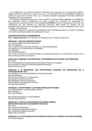 Για τη διδασκαλία της Λογιστικής απαιτείται συνδυασμός της επαγωγικής και της παραγωγικής μεθόδου, 
δηλαδή σύνθεση του όλου από το μέρος, όπως, π.χ., του ισολογισμού από τους λογαριασμούς, καθώς και 
ανάλυση σε μέρη από το σύνολο, όπως π.χ. ο εντοπισμός κάποιου λογαριασμού ή κάποιου συνδυασμού 
λογαριασμών από τον ισολογισμό. 
Στη Λογιστική η βαθμιαία ανάπτυξη των εννοιών μπορεί να πραγματοποιηθεί αμφίδρομα. Για παράδειγμα, 
έχει επικρατήσει πρώτα να διδάσκουμε την έννοια, τη δομή και τη σημασία του ισολογισμού, να 
τεκμηριώνουμε τη θεμελιώδη ισότητα της διπλογραφίας Ε=ΠΠ+ΚΠ και μετά να προχωρούμε στην έννοια των 
λογαριασμών και στην ανάλυση των λογιστικών γεγονότων. Μετά λοιπόν την ανάλυση και την 
κατηγοριοποίηση, καθώς και την καταγραφή των λογιστικών γεγονότων σ' αυτούς επανερχόμαστε στον τρόπο 
σύνταξης των ισολογισμών. 
Ο διδάσκων προτείνεται να χρησιμοποιεί παραδείγματα από την καθημερινότητα και να πείθει ότι το μάθημα 
είναι εύκολο και ιδιαίτερα χρήσιμο στην καθημερινή του ζωή. 
ΔΙΔΑΚΤΕΑ-ΕΞΕΤΑΣΤΕΑ ΥΛΗ ΜΑΘΗΜΑΤΟΣ 
Βιβλίο: Αρχές Λογιστικής των Α. Κοντάκου, Κ. Μαργαρώνη και Α. Ζαρίφη, έκδοση 2014. 
ΚΕΦΑΛΑΙΟ 1: ΕΙΣΑΓΩΓΗ-ΒΑΣΙΚΕΣ ΕΝΝΟΙΕΣ 
1.1. Ανάγκες-αγαθά. Οικονομικοί Οργανισμοί. 
1.2. Οι επιχειρήσεις. 
1.3. Η περιουσία της επιχείρησης-Διακρίσεις της περιουσίας-Εφαρμογή. 
1.4. Διακρίσεις του Ενεργητικού και του Παθητικού. 
1.5. Εφαρμογή. 
1.6. Ερωτήσεις-Ασκήσεις 
1.7. Έννοια και σκοποί της Λογιστικής-Εξέλιξη της Λογιστικής-Διακρίσεις της Λογιστικής-Η Λογιστική και οι 
άλλες επιστήμες-Ο ρόλος του λογιστή. 
ΚΕΦΑΛΑΙΟ 2: ΕΜΦΑΝΙΣΗ ΤΗΣ ΠΕΡΙΟΥΣΙΑΣ Ή ΟΙΚΟΝΟΜΙΚΗΣ ΚΑΤΑΣΤΑΣΗΣ ΤΗΣ ΕΠΙΧΕΙΡΗΣΗΣ 
2.1. Γενικά 
2.2. Απογραφή-Είδη απογραφής-Διαχειριστική Χρήση-Υπόδειγμα απογραφής 
2.3. Ισολογισμός-Υπόδειγμα ισολογισμού-Μορφές Ισολογισμού 
2.4. Ερωτήσεις-Ασκήσεις 
ΚΕΦΑΛΑΙΟ 3: ΟΙ ΜΕΤΑΒΟΛΕΣ ΤΩΝ ΠΕΡΙΟΥΣΙΑΚΩΝ ΣΤΟΙΧΕΙΩΝ ΤΗΣ ΕΠΙΧΕΙΡΗΣΗΣ ΚΑΙ Η 
ΠΑΡΑΚΟΛΟΥΘΗΣΗ ΤΟΥΣ 
3.1. Μεταβολές της περιουσίας-Διαδοχικοί ισολογισμοί-Ασκήσεις 
3.2. Οι λογαριασμοί 
3.3. Κανόνες λειτουργίας των λογαριασμών 
3.4. Ανάλυση λογιστικών γεγονότων 
3.5. Παράδειγμα τήρησης λογαριασμών 
3.6. Μεταφορά ενός λογαριασμού σε άλλον 
3.7. Ερωτήσεις-Ασκήσεις 
ΚΕΦΑΛΑΙΟ 4: ΔΙΠΛΟΓΡΑΦΙΚΗ Ή ΔΙΓΡΑΦΙΚΗ ΜΕΘΟΔΟΣ ΕΓΓΡΑΦΩΝ 
4.1. Οι βασικές αρχές της διπλογραφικής μεθόδου 
4.2. Ημερολόγιο 
4.3. Γενικό Καθολικό 
4.4. Ισοζύγιο λογαριασμών Γενικού Καθολικού 
4.5. Ερωτήσεις-Ασκήσεις 
ΚΕΦΑΛΑΙΟ 5: ΚΑΤΑΤΑΞΗ ΛΟΓΑΡΙΑΣΜΩΝ ΣΕ ΓΕΝΙΚΕΣ ΟΜΑΔΕΣ 
ΜΕΓΑΛΥΤΕΡΗ ΑΝΑΛΥΣΗ ΤΗΣ ΚΑΘΑΡΗΣ ΠΕΡΙΟΥΣΙΑΣ 
5.1. Γενικά 
5.2. Λογαριασμοί Ενεργητικού 
5.3. Λογαριασμοί Πραγματικού Παθητικού 
5.4. Λογαριασμοί Καθαρής Περιουσίας 
5.5 Ερωτήσεις-Ασκήσεις 
ΚΕΦΑΛΑΙΟ 6: ΟΙ ΛΟΓΑΡΙΑΣΜΟΙ ΑΠΟ ΟΡΓΑΝΩΤΙΚΗ ΑΠΟΨΗ ΚΑΙ Η ΔΙΑΚΡΙΣΗ ΤΟΥΣ ΚΑΤΑ ΜΕΓΕΘΟΣ 
6.1. Ανάγκη διάκρισης 
 