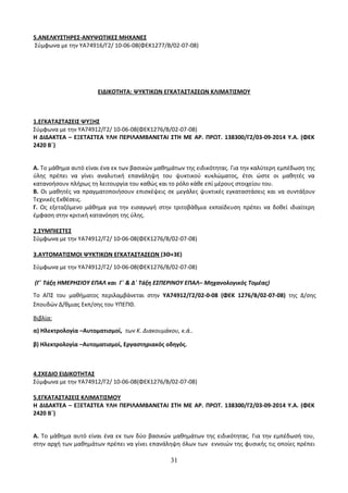 5.ΑΝΕΛΚΥΣΤΗΡΕΣ-ΑΝΥΨΩΤΙΚΕΣ ΜΗΧΑΝΕΣ 
Σύμφωνα με την ΥΑ74916/Γ2/ 10-06-08(ΦΕΚ1277/Β/02-07-08) 
ΕΙΔΙΚΟΤΗΤΑ: ΨΥΚΤΙΚΩΝ ΕΓΚΑΤΑΣΤΑΣΕΩΝ ΚΛΙΜΑΤΙΣΜΟΥ 
1.ΕΓΚΑΤΑΣΤΑΣΕΙΣ ΨΥΞΗΣ 
Σύμφωνα με την ΥΑ74912/Γ2/ 10-06-08(ΦΕΚ1276/Β/02-07-08) 
Η ΔΙΔΑΚΤΕΑ – ΕΞΕΤΑΣΤΕΑ ΥΛΗ ΠΕΡΙΛΑΜΒΑΝΕΤΑΙ ΣΤΗ ΜΕ ΑΡ. ΠΡΩΤ. 138300/Γ2/03-09-2014 Υ.Α. (ΦΕΚ 
2420 Β΄) 
Α. Το μάθημα αυτό είναι ένα εκ των βασικών μαθημάτων της ειδικότητας. Για την καλύτερη εμπέδωση της 
ύλης πρέπει να γίνει αναλυτική επανάληψη του ψυκτικού κυκλώματος, έτσι ώστε οι μαθητές να 
κατανοήσουν πλήρως τη λειτουργία του καθώς και το ρόλο κάθε επί μέρους στοιχείου του. 
Β. Οι μαθητές να πραγματοποιήσουν επισκέψεις σε μεγάλες ψυκτικές εγκαταστάσεις και να συντάξουν 
Τεχνικές Εκθέσεις. 
Γ. Ως εξεταζόμενο μάθημα για την εισαγωγή στην τριτοβάθμια εκπαίδευση πρέπει να δοθεί ιδιαίτερη 
έμφαση στην κριτική κατανόηση της ύλης. 
2.ΣΥΜΠΙΕΣΤΕΣ 
Σύμφωνα με την ΥΑ74912/Γ2/ 10-06-08(ΦΕΚ1276/Β/02-07-08) 
3.ΑΥΤΟΜΑΤΙΣΜΟΙ ΨΥΚΤΙΚΩΝ ΕΓΚΑΤΑΣΤΑΣΕΩΝ (3Θ+3Ε) 
Σύμφωνα με την ΥΑ74912/Γ2/ 10-06-08(ΦΕΚ1276/Β/02-07-08) 
(Γ΄ Τάξη ΗΜΕΡΗΣΙΟΥ ΕΠΑΛ και Γ΄ & Δ΄ Τάξη ΕΣΠΕΡΙΝΟΥ ΕΠΑΛ– Μηχανολογικός Τομέας) 
Το ΑΠΣ του μαθήματος περιλαμβάνεται στην ΥΑ74912/Γ2/02-0-08 (ΦΕΚ 1276/Β/02-07-08) της Δ/σης 
Σπουδών Δ/θμιας Εκπ/σης του ΥΠΕΠΘ. 
Βιβλία: 
α) Ηλεκτρολογία –Αυτοματισμοί, των Κ. Διακουμάκου, κ.ά.. 
β) Ηλεκτρολογία –Αυτοματισμοί, Εργαστηριακός οδηγός. 
4.ΣΧΕΔΙΟ ΕΙΔΙΚΟΤΗΤΑΣ 
Σύμφωνα με την ΥΑ74912/Γ2/ 10-06-08(ΦΕΚ1276/Β/02-07-08) 
5.ΕΓΚΑΤΑΣΤΑΣΕΙΣ ΚΛΙΜΑΤΙΣΜΟΥ 
Η ΔΙΔΑΚΤΕΑ – ΕΞΕΤΑΣΤΕΑ ΥΛΗ ΠΕΡΙΛΑΜΒΑΝΕΤΑΙ ΣΤΗ ΜΕ ΑΡ. ΠΡΩΤ. 138300/Γ2/03-09-2014 Υ.Α. (ΦΕΚ 
2420 Β΄) 
Α. Το μάθημα αυτό είναι ένα εκ των δύο βασικών μαθημάτων της ειδικότητας. Για την εμπέδωσή του, 
στην αρχή των μαθημάτων πρέπει να γίνει επανάληψη όλων των εννοιών της φυσικής τις οποίες πρέπει 
31 
 
