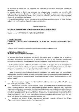 να γνωρίζουν οι μαθητές για την κατανόηση του μαθήματος(θερμοκρασία, θερμότητα, λανθάνουσα 
θερμότητα, κ.α.) 
Β. Έμφαση πρέπει να δοθεί στη λειτουργία των κλιματιστικών συστημάτων και το ρόλο κάθε 
μηχανήματος, συσκευής ή εξαρτήματος στη λειτουργία του. Οι μαθητές να πραγματοποιήσουν επισκέψεις 
σε λειτουργούσες κλιματιστικές μονάδες καθώς και σε υπό κατασκευή, και να συντάξουν Τεχνική Έκθεση 
χωρισμένοι σε ομάδες των δύο ατόμων. 
Γ. Ως εξεταζόμενο μάθημα για την εισαγωγή στην τριτοβάθμια εκπαίδευση πρέπει να δοθεί ιδιαίτερη 
έμφαση στον υπολογισμό των θερμικών και ψυκτικών φορτίων. 
ΤΟΜΕΑΣ ΟΧΗΜΑΤΩΝ 
ΕΙΔΙΚΟΤΗΤΑ: ΜΗΧΑΝΙΚΩΝ ΚΑΙ ΗΛΕΚΤΡΟΛΟΓΙΚΩΝ ΣΥΣΤΗΜΑΤΩΝ ΑΥΤΟΚΙΝΗΤΟΥ 
Σύμφωνα με την ΥΑ7407/Γ2/ 10-06-08(ΦΕΚ1294/Β/03-08-07) 
1.ΣΤΟΙΧΕΙΑ ΜΗΧΑΝΩΝ 
Η ΔΙΔΑΚΤΕΑ – ΕΞΕΤΑΣΤΕΑ ΥΛΗ ΠΕΡΙΛΑΜΒΑΝΕΤΑΙ ΣΤΗ ΜΕ ΑΡ. ΠΡΩΤ. 138300/Γ2/03-09-2014 Υ.Α. (ΦΕΚ 
2420 Β΄) 
Σύμφωνα με την ειδικότητα των Μηχανολογικών Εγκαταστάσεων και Κατασκευών 
2.ΣΥΣΤΗΜΑΤΑ ΑΥΤΟΚΙΝΗΤΟΥ ΙΙ 
ΜΑΘΗΜΑ: «ΣΥΣΤΗΜΑΤΑ ΑΥΤΟΚΙΝΗΤΟΥ ΙΙ» 
Το μάθημα «Συστήματα Αυτοκινήτου ΙΙ» (3Θ+4Ε) έχει σκοπό, μετά τις γνώσεις για τα συμβατικά 
συστήματα αυτοκινήτου, που απόκτησαν οι μαθητές στην Β΄ τάξη, να τους εισαγάγει στο χώρο των 
συστημάτων αυτοκινήτου, όπως εξελίχθηκαν, τα τελευταία χρόνια, στην τεχνολογία των αυτοκινήτων. 
Οι θεωρητικές ώρες του μαθήματος συνιστάται να γίνονται με το σχήμα 2+1 και το συνεχές τρίωρο 
συνιστάται μόνον όταν οι ανάγκες του σχολείου το επιβάλλουν ή όταν το μάθημα γίνεται εξ ολοκλήρου 
στο χώρο των εργαστηρίων. Για τις εργαστηριακές ώρες συνιστάται το συνεχές τετράωρο. 
Λόγω της απαίτησης σε εξοπλισμό σύγχρονης τεχνολογίας, ένα μεγάλο μέρος του απαιτούμενου 
εκπαιδευτικού υλικού δεν υπάρχει σε πολλά από τα εργαστήρια που χρησιμοποιούνται για το μάθημα. Για 
το λόγο αυτό, προτείνεται η προμήθεια του κατωτέρω εξοπλισμού, όταν και όπως διευκολύνει την κάθε 
σχολική μονάδα: 
· Ένα αυτοκίνητο με σύγχρονα συστήματα (Τετραδιεύθυνση, τετρακίνηση, ABS, ASR, ESP κ.λπ.), 
κατά προτίμηση με σύνδεση CAN BUS. 
· Εκπαιδευτικό υλικό προς λυσιαρμολόγηση, έλεγχο, ρύθμιση και επισκευή (συμπλέκτες διαφόρων 
τύπων, αυτόματα κιβώτια ταχυτήτων, ηλεκτρονικά ελεγχόμενα κιβώτια ταχυτήτων, CVT, συστήματα 
τετρακίνησης, εξαρτήματα συστημάτων διεύθυνσης με διάφορους τύπους υποβοήθησης, κ.λπ.). Το υλικό 
αυτό μπορεί να δοθεί δωρεάν από εταιρίες του χώρου των αυτοκινήτων, από το αντίστοιχο Τμήμα 
Εγγυήσεων, ή από Συνεργεία, δεδομένου ότι μετά την απαξίωσή του προσφέρεται συνήθως δωρεάν για 
διδακτικούς σκοπούς. Από το υλικό αυτό μπορούν να δημιουργηθούν εκπαιδευτικές τομές από τους 
ίδιους τους μαθητές, στα πλαίσια των ατομικών εργασιών τους. 
· Συσκευές και Όργανα Ελέγχου (Διαγνωστικές Μονάδες, Συσκευές πλήρωσης και ελέγχου 
κλιματιστικών συσκευών, μηχανήματα ευθυγράμμισης, κ.λπ.). 
32 
 