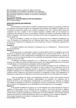 6.2. Λογαριασμοί γενικοί ή περιληπτικοί, ειδικοί ή αναλυτικοί 
6.3. Πρωτοβάθμιοι, δευτεροβάθμιοι, τριτοβάθμιοι κτλ. λογαριασμοί 
6.4. Ο λογιστικός χειρισμός των γενικών και των ειδικών λογαριασμών 
6.5. Καταστάσεις συμφωνίας ή ισοζύγια των αναλυτικών λογαριασμών 
6.6. Εφαρμογή 
6.7. Ερωτήσεις-Ασκήσεις 
ΚΕΦΑΛΑΙΟ 8: ΛΟΓΙΣΤΙΚΑ ΒΙΒΛΙΑ-ΛΟΓΙΣΤΙΚΑ ΣΦΑΛΜΑΤΑ 
8.2. Τα λογιστικά βιβλία 
ΔΙΔΑΚΤΙΚΕΣ ΟΔΗΓΙΕΣ ΑΝΑ ΚΕΦΑΛΑΙΟ: 
Κεφάλαιο 1 
Είναι απαραίτητο να κατανοήσουν οι μαθητές τα χαρακτηριστικά στοιχεία της επιχείρησης, επειδή από 
αυτό εξαρτάται η κατανόηση του ρόλου του επιχειρηματία. Είναι αναγκαίο να καταλάβουν οι μαθητές ότι, όταν 
η επιχείρηση πραγματοποιεί κέρδος, αυτό το οφείλει στο φορέα της ενώ, όταν προκύπτει ζημιά, μειώνεται η 
υποχρέωσή της προς το φορέα. Σ' αυτό το σημείο σχηματίζει ο μαθητής εικόνα για την περιουσία της 
επιχείρησης. Είναι απαραίτητο λοιπόν να κατανοήσουν οι μαθητές πού ανήκουν τα περιουσιακά στοιχεία που 
κατέχει η επιχείρηση, ποιες μπορεί να είναι οι απαιτήσεις της και ποιες οι υποχρεώσεις της προς τρίτους και 
προς το φορέα της. 
Πρέπει να καταλάβουν οι μαθητές την ισότητα του Ενεργητικού και του Παθητικού (παράδειγμα παρ. 
1.3.2). Οι διακρίσεις του Ενεργητικού και του Παθητικού έχουν στόχο να γνωρίζουν καλύτερα τη βασική 
ενότητα για την περιουσία και τις διακρίσεις της γι αυτό προτείνεται να γίνουν οι απαραίτητες εφαρμογές από 
τον καθηγητή. 
Κεφάλαιο 2 
Η απογραφή συμβάλλει στην εμπέδωση των διακρίσεων και των υποδιακρίσεων. Προτείνονται μία ή 
δύο απλές εφαρμογές. 
Κεφάλαιο 3 
Οι μετασχηματισμοί των περιουσιακών στοιχείων αποτελούν βασική ενότητα του μαθήματος και γι αυτό 
προτείνεται να αφιερωθεί αρκετός χρόνος. Άξονας αναφοράς είναι η γνωστή ισότητα Ε=ΠΠ + ΚΠ, με την 
οποία επαληθεύονται οι απλοί μετασχηματισμοί. Διευκρινίζεται ότι απλοί μετασχηματισμοί δεν μπορούν να 
υπάρχουν, εάν μετά το λογιστικό γεγονός που τους προκάλεσε δεν εξακολουθεί να ισχύει η παραπάνω σχέση 
(+Εν. δε γίνεται με -ΠΠ ή -ΚΠ). 
Οι διαδοχικοί ισολογισμοί χρησιμεύουν για τη διαπίστωση των μεταβολών των περιουσιακών 
στοιχείων που επέρχονται ύστερα από κάθε λογιστικό γεγονός. Με τα ίδια δεδομένα προτείνεται να γίνεται και 
ο προσδιορισμός του αποτελέσματος (ως διαφοράς τελικής και αρχικής ΚΠ). 
Κλειδί για τη λειτουργία των λογαριασμών είναι οι κανόνες λειτουργίας τους και το δεδομένο ότι η 
δημιουργία ενός περιουσιακού στοιχείου είναι αύξησή του (από το μηδέν). Από τον ισολογισμό, στον οποίο 
εμφανίζονται περιληπτικά τα περιουσιακά στοιχεία σε μια δεδομένη στιγμή, προκύπτει η αναγκαιότητα να 
ανοιχθούν λογαριασμοί για την παρακολούθηση των μεταβολών των περιουσιακών στοιχείων. Με βάση αυτά 
ο μαθητής εύκολα, σύμφωνα με τους κανόνες λειτουργίας των λογαριασμών, ανοίγει τους λογαριασμούς του 
Ενεργητικού με χρέωση και του Παθητικού με πίστωση και είναι σε θέση να τους λειτουργήσει στη συνέχεια. 
Κατά την εφαρμογή της τήρησης των λογαριασμών λειτουργεί το πρώτο απλό λογιστικό κύκλωμα 
(Άνοιγμα λογαριασμών από τον ισολογισμό, παρακολούθηση των μεταβολών που επέρχονται από τα 
λογιστικά γεγονότα με τους λογαριασμούς, προσδιορισμός του αποτελέσματος που προέκυψε στη διάρκεια 
της περιόδου ως διαφοράς της τελικής και της αρχικής ΚΠ, σύνταξη του ισολογισμού στο τέλος της περιόδου 
από τα υπόλοιπα των λογαριασμών, με την προϋπόθεση ότι αυτά συμφωνούν με την απογραφή). 
Κεφάλαιο 4 
Το Ημερολόγιο να διδάσκεται συγχρόνως με το Γενικό Καθολικό (ένας ή δύο λογαριασμοί μπορούν να 
τηρηθούν με πλήρη μορφή, ενώ οι υπόλοιποι να είναι σε σχήμα Τ, για να είναι πιο άνετο το μάθημα). 
Προτείνεται να ακολουθήσει η σύνταξη του Ισοζυγίου των λογαριασμών του Γενικού Καθολικού, προκειμένου 
να διαπιστωθεί η συμφωνία Ημερολογίου και λογαριασμών του Γενικού Καθολικού. Τρία ή τέσσερα λογιστικά 
γεγονότα είναι αρκετά στο πλαίσιο δύο διδακτικών ωρών για τα παραπάνω, όπως η παρακάτω εφαρμογή. 
«Στην ατομική επιχείρηση του Α. Ανδρέου ο ισολογισμός της στις 31-12-1998 έχει ως εξής: 
ΙΣΟΛΟΓΙΣΜΟΣ ΤΗΣ 31-12-1998 
 