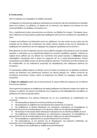β. Γενικός σκοπός 
(Από τον πρόλογο των συγγραφέων του Βιβλίου Θεωρίας) 
«Η εφαρμογή της ηλεκτρονικής-ψηφιακής τεχνολογίας στο αυτοκίνητο, έχει σαν αποτέλεσμα να επηρεάζει 
άμεσα τους τρόπους, τις μεθόδους, τα όργανα και τις συσκευές, που αφορούν στη μέτρηση και στον 
εντοπισμό βλαβών των διαφόρων συστημάτων του. 
Έτσι, ο παραδοσιακός τρόπος αντιμετώπισης και επίλυσης των βλαβών δεν επαρκεί. Ταυτόχρονα, όμως, 
είναι πιθανότατο να δημιουργήσει μεγαλύτερα προβλήματα από αυτά που υποτίθεται ότι προσπαθεί να 
λύσει. 
Η ανάγκη αυτή οδήγησε στη διδασκαλία αυτού του μαθήματος, που έχει σκοπό να μας μυήσει στη νέα 
αντίληψη για τον έλεγχο και τη διάγνωση, που πρέπει κάποιος σήμερα να έχει για να προσεγγίζει τα 
προβλήματα που προκύπτουν από την εφαρμογή της σύγχρονης τεχνολογίας στα αυτοκίνητα.» 
Όπως φαίνεται και από το παραπάνω κείμενο, στους μαθητές κυριαρχεί η ίδια άποψη με αυτή της αγοράς 
εργασίας: ο «μάστορας» με την παραδοσιακή φόρμα στο «γνωστό» περιβάλλον εργασίας. Τονίζουμε με 
έμφαση στους μαθητές μας την αλλαγή που συντελείται στην αγορά εργασίας: η διάγνωση συνεχώς 
καταλαμβάνει περισσότερο από το χρόνο του μηχανικού απ’ ότι η επισκευή/αντικατάσταση. Απαιτεί 
περισσότερες και σε βάθος γνώσεις και φυσικά αμείβεται καλύτερα. Η κατάσταση αυτή θα συνεχιστεί και 
θα «επιβαρυνθεί» με την αυξανόμενη συμμετοχή της πληροφορικής στην καθημερινή πρακτική του 
συνεργείου. 
Το συγκεκριμένο μάθημα έρχεται να καλύψει αυτή την ανάγκη της αγοράς και να εφοδιάσει με βασικές 
γνώσεις και δεξιότητες τους μελλοντικούς τεχνικούς της πρώτης γραμμής του κλάδου επισκευής και 
συντήρησης αυτοκινήτων. Κυρίως, πρέπει να στοχεύουμε στη αλλαγή της κυρίαρχης, σήμερα, κακής 
νοοτροπίας. 
γ. Στόχοι του μαθήματος (καλό είναι να διατυπώνονται σε πρώτο πληθυντικό πρόσωπο και να δίδονται 
έντυπα στους μαθητές) 
Είναι σημαντικό και χρήσιμο να αναφέρουμε στα αρχικά μαθήματα τους βασικούς στόχους που πρέπει να 
πετύχουν οι μαθητές, στο μέγιστο της απόδοσής τους. Σύμφωνα με όσα διαλαμβάνονται στα βιβλία του 
μαθήματος στο τέλος της χρονιάς πρέπει: 
· Να αναφέρουμε τους τρόπους διάγνωσης και να τους συσχετίζουμε με παραδείγματα στο 
αυτοκίνητο 
· Να αναγνωρίζουμε όργανα και συσκευές μετρήσεων και ελέγχων 
· Να χειριζόμαστε με ασφάλεια και αποτελεσματικά τα όργανα και τις συσκευές 
· Να αναφέρουμε τα βασικά εξαρτήματα των ηλεκτρικών κυκλωμάτων, να περιγράφουμε τη 
χρησιμότητά τους και να τα αναγνωρίζουμε εκ του φυσικού, καθώς και στα σχετικά διαγράμματα 
· Να εξηγούμε τη λειτουργία απλών ηλεκτρικών κυκλωμάτων και να εντοπίζουμε βλάβες σε αυτά 
· Να αναφέρουμε τα βασικά εξαρτήματα των ηλεκτρονικών κυκλωμάτων, να περιγράφουμε τη 
χρησιμότητά τους και να τα αναγνωρίζουμε εκ του φυσικού, καθώς και στα σχετικά διαγράμματα 
· Να περιγράφουμε τη χρησιμότητα των μικροϋπολογιστών στο αυτοκίνητο 
· Να αναγνωρίζουμε, εκ του φυσικού και σε διαγράμματα, τους βασικούς αισθητήρες του 
αυτοκινήτου και να περιγράφουμε τη βασική αρχή λειτουργίας τους 
· Να ελέγχουμε τους αισθητήρες με ασφάλεια και αποτελεσματικά 
55 
 
