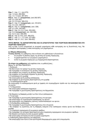 Κεφ. 1 : παρ. 1.1, (σελ.275) 
παρ. 1.2 (σελ. 282-284) 
παρ. 1.4, 1.5 (σελ. 287-291) 
Κεφ.2 : παρ. 2.1 (ονομαστικά), (σελ.302-307) 
παρ. 2.2, (σελ.307) 
παρ. 2.4, 2.5 (σελ. 309-310) 
Κεφ. 3 : παρ. 3.1 (ονομαστικά), σελ. 319-321) 
παρ. 3.3, (σελ. 326-327) 
Κεφ. 4 : παρ. 4.1 (ονομαστικά), (σελ. 338) 
παρ. 4.3, (σελ. 343-345) 
Κεφ. 5 : παρ. 5.2, 5.2.1 (σελ. 353-355) 
παρ. 5.2.2 (ονομαστικά), σελ. 355-358) 
παρ. 5.2.3, (σελ. 358-359) 
Κεφ. 6 : παρ. 6.1-6.4, (σελ. 365-372) 
Κεφ. 7 : παρ. 7.1 – 7.3, (σελ. 377-382) 
Κεφ. 9 : παρ. 9.1, 9.2, (σελ. 399-402) 
ΤΡΙΤΟ ΜΕΡΟΣ: ΤΑ ΧΑΡΑΚΤΗΡΙΣΤΙΚΑ ΚΑΙ ΟΙ ΔΥΝΑΤΟΤΗΤΕΣ ΤΩΝ ΓΕΩΡΓΙΚΩΝ ΜΗΧΑΝΗΜΑΤΩΝ ΣΤΗ 
ΓΕΩΡΓΙΚΗ ΠΑΡΑΓΩΓΗ 
Από τα Κεφ. 2,3,4,5 ονομαστικά τα γεωργικά μηχανήματα κάθε κατηγορίας και τις δυνατότητές τους. Να 
επιδειχθούν φωτογραφίες ή video λειτουργίας των μηχανημάτων. 
Δ. Οδηγίες διδασκαλίας 
Γενικός σκοπός του μαθήματος είναι να δώσει στο μαθητή/τρια τη δυνατότητα: 
· να γνωρίσει τις βασικές αρχές της φυτικής και ζωικής παραγωγής 
· τα χαρακτηριστικά των γεωργικών μηχανημάτων 
· να δει τη γεωργική παραγωγή ως επιχειρηματική δραστηριότητα. 
Οι στόχοι του μαθήματος ανά κεφάλαιο είναι, οι μαθητές/τριες : 
Μέρος 1ο: ΦΥΤΙΚΗ ΠΑΡΑΓΩΓΗ 
1: Εισαγωγή 
• Να διατυπώνει τον ορισμό της φυτικής παραγωγής. 
• Να περιγράφει το αντικείμενο της φυτικής παραγωγής. 
• Να αναφέρει τους στόχους της φυτικής παραγωγής. 
• Να αναφέρει την οικονομική σημασία της φυτικής παραγωγής. 
2: Η καλλιέργεια στο χωράφι 
• Να αναγνωρίζει φυτά μεγάλης καλλιέργειας. 
• Να αναφέρει τις φυτοτεχνικές δραστηριότητες στο χωράφι. 
3: Τα καλλιεργούμενα φυτά 
Να αναγνωρίζει τα καλλιεργούμενα φυτά με έμφαση στο συγκομιζόμενο προϊόν και την οικονομική σημασία 
του φυτού. 
4: Το θερμοκήπιο 
• Να αναγνωρίζει καλλιέργεια λαχανικών 
• Να περιγράφει τις φυτοτεχνικές δραστηριότητες στο θερμοκήπιο. 
• Να διακρίνει τις διαφορές μεταξύ των δύο τύπων καλλιεργειών. 
5: Το φυτώριο 
• Να περιγράφει τις φυτοτεχνικές δραστηριότητες στο φυτώριο. 
• Να αναγνωρίζει τα υποστρώματα καλλιέργειας των φυτών. 
• Να αναγνωρίζει τους διάφορους τρόπους πολλαπλασιασμού των φυτών. 
6: Οι δενδρώδεις καλλιέργειες 
• Να περιγράφει τις φυτοτεχνικές δραστηριότητες στον οπωρώνα. 
• Να αναφέρει τις ομοιότητες και τις διαφορές ανάμεσα στην καλλιέργεια ετήσιου φυτού και δένδρου στο 
χωράφι. 
7: Η επιχείρηση αγροχημικών & γεωργικών εφοδίων. 
• Να περιγράφει την εμπορική δραστηριότητα μίας επιχείρησης αγροχημικών και γεωργικών εφοδίων. 
• Να διακρίνει αντιπροσωπευτικά γεωργικά εφόδια. 
• Να αναγνωρίζει αντιπροσωπευτικά γεωργικά μηχανήματα. 
8: Ανθοκομικές δραστηριότητες και εφαρμογές 
• Να αναγνωρίζει έναν κήπο ή έναν φυτοτεχνικά διαμορφωμένο χώρο από επαγγελματία. 
 
