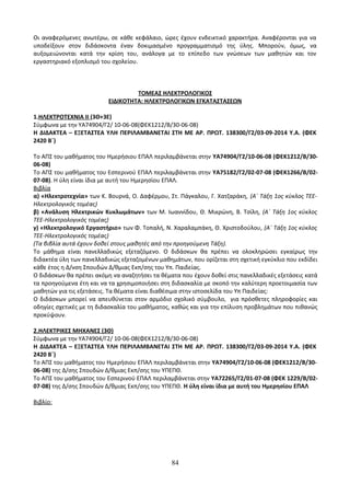Οι αναφερόμενες ανωτέρω, σε κάθε κεφάλαιο, ώρες έχουν ενδεικτικό χαρακτήρα. Αναφέρονται για να 
υποδείξουν στον διδάσκοντα έναν δοκιμασμένο προγραμματισμό της ύλης. Μπορούν, όμως, να 
αυξομειώνονται κατά την κρίση του, ανάλογα με το επίπεδο των γνώσεων των μαθητών και τον 
εργαστηριακό εξοπλισμό του σχολείου. 
ΤΟΜΕΑΣ ΗΛΕΚΤΡΟΛΟΓΙΚΟΣ 
ΕΙΔΙΚΟΤΗΤΑ: ΗΛΕΚΤΡΟΛΟΓΙΚΩΝ ΕΓΚΑΤΑΣΤΑΣΕΩΝ 
1.ΗΛΕΚΤΡΟΤΕΧΝΙΑ ΙΙ (3Θ+3Ε) 
Σύμφωνα με την ΥΑ74904/Γ2/ 10-06-08(ΦΕΚ1212/Β/30-06-08) 
Η ΔΙΔΑΚΤΕΑ – ΕΞΕΤΑΣΤΕΑ ΥΛΗ ΠΕΡΙΛΑΜΒΑΝΕΤΑΙ ΣΤΗ ΜΕ ΑΡ. ΠΡΩΤ. 138300/Γ2/03-09-2014 Υ.Α. (ΦΕΚ 
2420 Β΄) 
Το ΑΠΣ του μαθήματος του Ημερήσιου ΕΠΑΛ περιλαμβάνεται στην ΥΑ74904/Γ2/10-06-08 (ΦΕΚ1212/Β/30- 
06-08) 
Το ΑΠΣ του μαθήματος του Εσπερινού ΕΠΑΛ περιλαμβάνεται στην ΥΑ75182/Γ2/02-07-08 (ΦΕΚ1266/Β/02- 
07-08). Η ύλη είναι ίδια με αυτή του Ημερησίου ΕΠΑΛ. 
Βιβλία 
α) «Ηλεκτροτεχνία» των Κ. Βουρνά, Ο. Δαφέρμου, Στ. Πάγκαλου, Γ. Χατζαράκη, (Α΄ Τάξη 1ος κύκλος ΤΕΕ- 
Ηλεκτρολογικός τομέας) 
β) «Ανάλυση Ηλεκτρικών Κυκλωμάτων» των Μ. Ιωαννίδου, Θ. Μικρώνη, Β. Τσίλη, (Α΄ Τάξη 1ος κύκλος 
ΤΕΕ-Ηλεκτρολογικός τομέας) 
γ) «Ηλεκτρολογικό Εργαστήριο» των Φ. Τοπαλή, Ν. Χαραλαμπάκη, Θ. Χριστοδούλου, (Α΄ Τάξη 1ος κύκλος 
ΤΕΕ-Ηλεκτρολογικός τομέας) 
(Τα βιβλία αυτά έχουν δοθεί στους μαθητές από την προηγούμενη Τάξη). 
Το μάθημα είναι πανελλαδικώς εξεταζόμενο. Ο διδάσκων θα πρέπει να ολοκληρώσει εγκαίρως την 
διδακτέα ύλη των πανελλαδικώς εξεταζομένων μαθημάτων, που ορίζεται στη σχετική εγκύκλιο που εκδίδει 
κάθε έτος η Δ/νση Σπουδών Δ/θμιας Εκπ/σης του Υπ. Παιδείας. 
Ο διδάσκων θα πρέπει ακόμη να αναζητήσει τα θέματα που έχουν δοθεί στις πανελλαδικές εξετάσεις κατά 
τα προηγούμενα έτη και να τα χρησιμοποιήσει στη διδασκαλία με σκοπό την καλύτερη προετοιμασία των 
μαθητών για τις εξετάσεις. Τα θέματα είναι διαθέσιμα στην ιστοσελίδα του Υπ Παιδείας: 
Ο διδάσκων μπορεί να απευθύνεται στον αρμόδιο σχολικό σύμβουλο, για πρόσθετες πληροφορίες και 
οδηγίες σχετικές με τη διδασκαλία του μαθήματος, καθώς και για την επίλυση προβλημάτων που πιθανώς 
προκύψουν. 
2.ΗΛΕΚΤΡΙΚΕΣ ΜΗΧΑΝΕΣ (3Θ) 
Σύμφωνα με την ΥΑ74904/Γ2/ 10-06-08(ΦΕΚ1212/Β/30-06-08) 
Η ΔΙΔΑΚΤΕΑ – ΕΞΕΤΑΣΤΕΑ ΥΛΗ ΠΕΡΙΛΑΜΒΑΝΕΤΑΙ ΣΤΗ ΜΕ ΑΡ. ΠΡΩΤ. 138300/Γ2/03-09-2014 Υ.Α. (ΦΕΚ 
2420 Β΄) 
Το ΑΠΣ του μαθήματος του Ημερήσιου ΕΠΑΛ περιλαμβάνεται στην ΥΑ74904/Γ2/10-06-08 (ΦΕΚ1212/Β/30- 
06-08) της Δ/σης Σπουδών Δ/θμιας Εκπ/σης του ΥΠΕΠΘ. 
Το ΑΠΣ του μαθήματος του Εσπερινού ΕΠΑΛ περιλαμβάνεται στην ΥΑ72265/Γ2/01-07-08 (ΦΕΚ 1229/Β/02- 
07-08) της Δ/σης Σπουδών Δ/θμιας Εκπ/σης του ΥΠΕΠΘ. Η ύλη είναι ίδια με αυτή του Ημερησίου ΕΠΑΛ 
Βιβλίο: 
84 
 