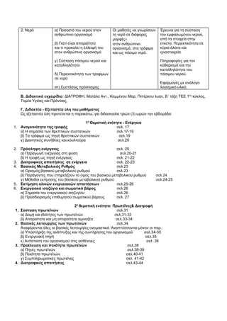 2. Νερό α) Ποσοστό του νερού στον 
ανθρώπινο οργανισμό 
β) Γιατί είναι απαραίτητο 
και τι προκαλεί η έλλειψή του 
στον ανθρώπινο οργανισμό 
γ) Σύσταση πόσιμου νερού και 
καταλληλότητα 
δ) Περιεκτικότητα των τροφίμων 
σε νερό 
στ) Συστάσεις πρόσληψης 
Οι μαθητές να γνωρίσουν 
το νερό σε διάφορες 
μορφές´ 
στον ανθρώπινο 
οργανισμό, στα τρόφιμα 
και ως πόσιμο νερό. 
Έρευνα για τη σύσταση 
του εμφιαλωμένου νερού, 
από τα στοιχεία στην 
ετικέτα. Περιεκτικότητα σε 
κύρια άλατα και 
ιχνοστοιχεία. 
Πληροφορίες για τον 
καθαρισμό και την 
καταλληλότητα του 
πόσιμου νερού. 
Εφαρμογές με ανάλογο 
λογισμικό υλικό. 
Β. Διδακτικό εγχειρίδιο: ΔΙΑΤΡΟΦΗ, Ματάλα Αντ., Καμμένου Μαρ, Πιπέρκου Ιωαν, Β΄ τάξη ΤΕΕ 1ος κύκλος, 
Τομέα Υγείας και Πρόνοιας. 
Γ. Διδακτέα - Εξεταστέα ύλη του μαθήματος 
Ως εξεταστέα ύλη προτείνεται η παρακάτω, για διδασκαλία τριών (3) ωρών την εβδομάδα: 
1η Θεματική ενότητα : Ενέργεια 
1. Αναγκαιότητα της τροφής σελ. 17 
α) Η σημασία των θρεπτικών συστατικών σελ.17-19 
β) Τα τρόφιμα ως πηγή θρεπτικών συστατικών σελ.19 
γ) Διαιτητικές συνήθειες και κουλτούρα σελ.20 
2. Πρόσληψη ενέργειας σελ. 20 
α) Παραγωγή ενέργειας στη φύση σελ.20-21 
β) Η τροφή ως πηγή ενέργειας σελ. 21-22 
3. Διατροφικές απαιτήσεις σε ενέργεια σελ. 22-23 
4. Βασικός Μεταβολικός Ρυθμός σελ.23 
α) Ορισμός βασικού μεταβολικού ρυθμού σελ.23 
β) Παράγοντες που επηρεάζουν το ύψος του βασικού μεταβολικού ρυθμού σελ.24 
γ) Μέθοδοι εκτίμησης του βασικού μεταβολικού ρυθμού σελ.24-25 
5. Εκτίμηση ολικών ενεργειακών απαιτήσεων σελ.25-26 
6. Ενεργειακό ισοζύγιο και σωματικό βάρος σελ.26 
α) Σημασία του ενεργειακού ισοζυγίου σελ.26 
β) Προσδιορισμός επιθυμητού σωματικού βάρους σελ. 27 
2η θεματική ενότητα: Πρωτεΐνες& Διατροφή 
1. Σύσταση πρωτεϊνών σελ.31 
α) Δομή και ιδιότητες των πρωτεϊνών σελ.31-33 
β) Απαραίτητα και μη απαραίτητα αμινοξέα σελ.33-34 
2. Βασικές λειτουργίες των πρωτεϊνών σελ.34. 
Αναφέρονται όλες οι βασικές λειτουργίες ονομαστικά. Αναπτύσσονται μόνον οι παρ.: 
α) Υποστήριξη της ανάπτυξης και της συντήρησης του οργανισμού σελ.34-35 
β) Ενεργειακή πηγή σελ.35 
ε) Αντίσταση του οργανισμού στις ασθένειες σελ .38 
3. Προέλευση και ποιότητα πρωτεϊνών σελ.38 
α) Πηγές πρωτεϊνών σελ.38-39 
β) Ποιότητα πρωτεϊνών σελ.40-41 
γ) Συμπληρωματικές πρωτεΐνες σελ. 41-42 
4. Διατροφικές απαιτήσεις σελ.43-44 
 