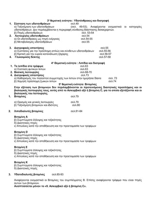 3η θεματική ενότητα : Υδατάνθρακες και διατροφή 
1. Σύσταση των υδατανθράκων σελ.49 
α) Ταξινόμηση των υδατανθράκων (σελ. 49-53). Αναφέρονται ονομαστικά οι κατηγορίες 
υδατανθράκων. Δεν περιλαμβάνεται η περιγραφή σύνθεσης-διάσπασης δισακχαριτών. 
β) Πηγές υδατανθράκων σελ. 53-54 
2. Λειτουργίες υδατανθράκων σελ.54 
α) Οι υδατάνθρακες ως πηγή ενέργειας σελ.54-55 
β) Μεταβολισμός υδατανθράκων σελ.55 
3. Διατροφικές απαιτήσεις σελ.55 
α) Συστάσεις για την πρόσληψη απλών και σύνθετων υδατανθράκων σελ.55-56 
β) Κριτική για την ευρεία κατανάλωση ζάχαρης σελ.56-57 
4. Γλυκαιμικός δείκτης σελ.57-58 
4η Θεματική ενότητα : Λιπίδια και διατροφή 
1. Τα λιπίδια στα τρόφιμα σελ.63 
α) Σύσταση φυτικών λιπών σελ.63 
2. Βασικές λειτουργίες σελ.68-70 
4. Διατροφικές απαιτήσεις σελ.73 
α) Καθορισμός του ποσοστού συμμετοχής των λιπών στην ημερήσια δίαιτα σελ. 73 
β) Χαμηλή πρόσληψη ζωικών λιπών σελ.74 
5η θεματική ενότητα: Βιταμίνες 
Στην εξέταση των βιταμινών δεν περιλαμβάνονται οι προτεινόμενες διαιτητικές προσλήψεις και οι 
βιολογικές λειτουργίες τους, εκτός από το Ασκορβικό οξύ ή βιταμίνη C, για το οποίο εξετάζονται και οι 
βιολογικές του λειτουργίες. 
1. Βιταμίνες σελ.79 
α) Ορισμός και γενικές λειτουργίες σελ.79 
β) Ταξινόμηση βιταμινών και ιδιότητες σελ.80 
2. Λιποδιαλυτές βιταμίνες σελ.81-84 
Βιταμίνη Α 
β) Συμπτώματα έλλειψης και τοξικότητας 
δ) Διαιτητικές πηγές 
ε) Απώλειες κατά την αποθήκευση και την προετοιμασία των τροφίμων 
Βιταμίνη D 
β) Συμπτώματα έλλειψης και τοξικότητας 
δ) Διαιτητικές πηγές 
ε) Απώλειες κατά την αποθήκευση και την προετοιμασία των τροφίμων 
Βιταμίνη Ε 
β) Συμπτώματα έλλειψης και τοξικότητας 
δ) Διαιτητικές πηγές 
ε) Απώλειες κατά την αποθήκευση και την προετοιμασία των τροφίμων 
Βιταμίνη Κ 
β) Συμπτώματα έλλειψης και τοξικότητας 
δ) Διαιτητικές πηγές 
3. Υδατοδιαλυτές βιταμίνες σελ.85-93 
Αναφέρονται ονομαστικά οι Βιταμίνες του συμπλέγματος Β. Επίσης αναφέρονται τρόφιμα που είναι πηγές 
αυτών των βιταμινών. 
Αναπτύσσεται μόνον το «9. Ασκορβικό οξύ ή βιταμίνη C». 
 