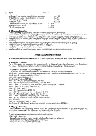 2. Νερό σελ.121 
α) Ποσοστό του νερού στον ανθρώπινο οργανισμό σελ. 121 
β) Ο ρόλος του νερού στον ανθρώπινο οργανισμό σελ.121 
γ) Συστάσεις πρόσληψης σελ.122 
δ) Ισοζύγιο νερού σελ. 123 
ε) Μηχανισμοί ρύθμισης της πρόσληψης νερού σελ.123 
στ) Είδη πόσιμου νερού σελ.124 
ζ) Επεξεργασία νερού σελ.126 
Δ. Οδηγίες Διδασκαλίας 
Γενικός σκοπός του μαθήματος είναι να δώσει στο μαθητή/τρια τη δυνατότητα: 
· Να κατανοήσουν τις βασικές αρχές της διατροφής, όπως είναι οι λειτουργίες των θρεπτικών συστατικών στον 
οργανισμό, οι διατροφικές απαιτήσεις του ανθρώπου και η κάλυψή τους μέσω της πρόσληψης τροφής. 
· Να εφαρμόζουν τις γνώσεις στην καθημερινή διατροφή και να αλλάξουν τις τυχόν προβληματικές διατροφικές 
συνήθειες. 
· Να ευαισθητοποιηθούν και να μεταδώσουν τις γνώσεις τους στην οικογένειά τους και σε τρίτους. 
· Να εξοικειωθούν με τη διατροφική επισήμανση των τροφίμων. 
· Να αξιολογούν τη θρεπτική αξία των τροφίμων. 
· Να εξοικειωθούν με τη χρήση πινάκων για τον προσδιορισμό των διαιτητικών συστάσεων. 
ΑΡΧΕΣ ΤΕΧΝΟΛΟΓΙΑΣ ΤΡΟΦΙΜΩΝ 
Α. Αναλυτικό Πρόγραμμα Σπουδών: Το ΑΠΣ του μαθήματος «Εισαγωγή στην Τεχνολογία Τροφίμων» 
Β. Διδακτικό εγχειρίδιο: 
Για τη διδασκαλία του μαθήματος θα χρησιμοποιηθεί το Διδακτικό εγχειρίδιο «Εισαγωγή στην Τεχνολογία 
Τροφίμων», (Κατσαμποξάκης Κων/νος, Παπαναστασίου Δημ., Κεχαγιάς Χρ., Χαϊκάλη Μαρία). 
Γ. Εξεταστέα – Διδακτέα ύλη του μαθήματος 
Ως εξεταστέα ύλη προτείνεται η παρακάτω, για διδασκαλία τριών (3) ωρών την εβδομάδα 
Κεφ 1 : παρ.1.2 (Μεσογειακή διατροφή, Κρητική διατροφή, Πυραμίδα μεσογειακής διατροφής), (σελ. 23-29) 
Κεφ.2 : παρ. 2.1, (ονομαστικά), (σελ. 35-37) 
παρ. 2.3 (ονομαστικά), (σελ. 48-61) 
Κεφ.4 : παρ. 4.1, (σελ. 121-122) 
παρ. 4.1.1-4.1.4, 4.2 (ονομαστικά), (σελ.123-135) 
παρ. 4.3 (ορισμός, παράγοντες ποιότητας), (σελ. 135-139) 
Κεφ. 5 : παρ. 5.1- 5.5 (ορισμοί, αίτια, συνέπειες, αντιμετώπιση), (σελ.149-191) 
Κεφ. 6 : παρ. 6.1.1 (ορισμοί), (σελ.211-214) 
παρ. 6.1.3, (σελ.214-215) 
παρ. 6.2.1, (ορισμοί), (σελ. 218-219) 
παρ. 6.2.2-6.2.4 (ονομαστικά-ιδιότητες), (σελ. 219-227) 
παρ. 6.3, 6.4 (ορισμοί, μεθοδολογία), (σελ. 227-234) 
Κεφ. 7 : παρ. 7.4 (ορισμοί, κατηγορίες), (σελ. 253-255) 
παρ. 7.4.1, 7.4.2 (τεχνική, πλεονεκτήματα, μειονεκτήματα) 
(σελ. 255-260) 
παρ. 7.5, 7.6 (ορισμοί), (σελ. 261-263) 
Κεφ.8 : παρ. 8.1-8.2 (βασικές γνώσεις σε : ορισμοί, τεχνικές, φορείς (σελ. 271-284) 
Δ. Οδηγίες Διδασκαλίας 
Γενικός σκοπός του μαθήματος είναι να δώσει στο μαθητή/τρια τη δυνατότητα: να γνωρίσει το χώρο της 
Βιομηχανίας τροφίμων και την τεχνολογία της παραγωγής των τροφίμων. 
Οι στόχοι του μαθήματος ανά κεφάλαιο είναι ο μαθητής/τρια: 
ΚΕΦΑΛΑΙΟ 1: Εισαγωγή 
• Να συνδέσει ιστορικά τις παλιές και νέες μεθόδους διατροφής του ανθρώπου 
• Να κατανοήσει την ανάγκη παραγωγής των τροφίμων 
• Να εξοικειωθεί με τις νέες τάσεις διατροφής 
 