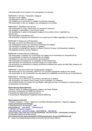 • Να αναγνωρίζει τα νέα προϊόντα που κυκλοφορούν στο εμπόριο. 
ΚΕΦΑΛΑΙΟ 2: Σύσταση − Κατηγορίες Τροφίμων 
• Να ορίζει τι είναι τρόφιμο 
• Να διαχωρίζει τα είδη των τροφίμων 
• Να αναφέρει και να κατατάσσει τα τρόφιμα στις βασικές κατηγορίες 
• Να αναγνωρίζει τα είδη των τροφίμων που κυκλοφορούν στο εμπόριο 
ΚΕΦΑΛΑΙΟ 4 : Προμήθεια πρώτης ύλης 
• Να προσδιορίζει τις πηγές προέλευσης των γεωργικών προϊόντων 
• Να αναφέρει τι περιλαμβάνει ο πρωτογενής τομέας 
• Να προσδιορίζει το χώρο στη βιομηχανία τροφίμων στον οποίον γίνεται η παραλαβή της 
πρώτης ύλης 
• Να αναγνωρίζει τις βοηθητικές ύλες 
• Να κατανοήσει τη σημασία και αναγκαιότητα της ποιότητας στο στάδιο παραλαβής της πρώτης ύλης. 
ΚΕΦΑΛΑΙΟ 5: Παραγωγή και Επεξεργασία 
• Να ορίζει την έννοια της αλλοίωσης στα τρόφιμα 
• Να προσδιορίζει τις αιτίες που προκαλούν αλλοιώσεις στα τρόφιμα 
• Να παρατηρεί τις μορφές αλλοιώσεων στα τρόφιμα. 
• Να γνωρίζει την αναγκαιότητα τήρησης συνθηκών Υγιεινής στο χώρο της Βιομηχανίας τροφίμων 
• Να εφαρμόζει κανόνες Υγιεινής Τροφίμων 
ΚΕΦΑΛΑΙΟ 6: Συσκευασία και αποθήκευση 
• Να αναγνωρίζει τη σημασία της τυποποίησης στα τρόφιμα και να κατανοήσει την αναγκαιότητά της 
• Να προσδιορίζει τη σημασία της συσκευασίας στα τρόφιμα 
• Να διακρίνει τα υλικά που είναι κατάλληλα για συσκευασία 
• Να αναγνωρίζει να αναφέρει και να περιγράφει τα είδη συσκευασίας 
• Να κατανοήσει την αναγκαιότητα ποιοτικού ελέγχου στο τελικό προϊόν 
• Να κατανοήσει την αναγκαιότητα ύπαρξης κατάλληλου αποθηκευτικού χώρου για κάθε είδος τροφίμου στη 
βιομηχανία τροφίμων 
ΚΕΦΑΛΑΙΟ 7: Έρευνα και Ανάπτυξη της Βιομηχανίας Τροφίμων 
• Να αναγνωρίζει τις νέες κατηγορίες προϊόντων που προωθεί η βιομηχανία τροφίμων στην αγορά. 
• Να αναγνωρίζει τις νέες συσκευασίας που είναι φιλικές στο περιβάλλον και ελκυστικές για τον καταναλωτή. 
ΚΕΦΑΛΑΙΟ 8 : Προώθηση τροφίμων 
• Να κατανοήσει τους τρόπους με τους οποίους προωθούνται τα τρόφιμα. 
• Να αναγνωρίζει τους χώρους στους οποίους γίνεται προώθηση των τροφίμων. 
• Να συνειδητοποιήσει την επιρροή που έχει δεχθεί η διατροφή μας λόγω της αλλαγής του τρόπου ζωής και 
της διεύρυνσης του Εμπορίου 
Προτεινόμενες δραστηριότητες 
1.Μελέτες πεδίου σε διάφορες βιομηχανίες τροφίμων και Super Markets . 
2.Συλλογή πληροφοριών από ΜΜΕ και Internet, κ.ά. 
3.Συγγραφή και παρουσίαση εργασιών/μελετών. 
4. Συμμετοχή σε Προγράμματα Περιβαλλοντικής Εκπαίδευσης 
Προτεινόμενοι ιστότοποι 
1.Κώδικας Τροφίμων – ποτών , άρθρα για τις συνθήκες διατήρησης φρούτων - λαχανικών www.pi-schools. 
gr/books/gymnasio/biologia 
2. Μικροοργανισμοί Φωτογραφίες , video 
www . minagric . gr www . efe t . gr www . moa . gr . cy 
3. Μέθοδοι συντήρησης τροφίμων 
www . estia . hua . gr www . chem . uoa . gr www . foodin . gr www . wtm . gr 
4.ΕΞΑΠΛΩΣΗ ΤΩΝ ΓΕΝΕΤΙΚΑ ΤΡΟΠΟΠΟΙΗΜΕΝΩΝ ΚΑΛΛΙΕΡΓΕΙΩΝ - ΟΙΚΟΝΟΜΙΚΗ ΣΗΜΑΣΙΑ 
ΠΡΟΒΛΗΜΑΤΙΣΜΟΙ ΚΑΙ ΕΠΙΦΥΛΑΞΕΙΣ 
http://nefeli.lib.teicrete.gr/browse/steg/fp/2 006/Katsoni/attached- document/2006Katsoni.pdf 
5. Τμήμα Γεωπονικής Βιοτεχνολογίας Γεωπονικού Πανεπιστημίου Αθηνών 
 